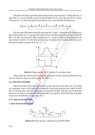 Chương 6: Mạch phát xung và tạo dạng xung
130
Nhờ phản hồi dương mạch điện nhanh chóng chuyển sang trạng thái T1 thông bão hoà, T2
ngắt. Nếu VB1 sau khi tăng đến cực đại thì bắt đầu giảm; khi VB1 giảm đến mức làm T1 ra khỏi
vùng bão hoà, T2 ra khỏi vùng ngắt thì mạch điện lại xảy ra quá trình phản hồi dương sau:
Kết quả mạch điện nhanh chóng lật sang trạng thái T1 ngắt, T2 thông bão hoà. Chúng ta gọi
giá trị điện áp đầu vào VI trong quá trình tăng lên của nó đạt đến ngưỡng làm lật mạch schmit để
đầu ra từ mức cao xuống mức thấp là ngưỡng trên VT+ và giá trị ngược lại là ngưỡng dưới của
trigơ schmit VT-(hình 6- 9). Hiệu điện áp tương ứng với ngưỡng trên và ngưỡng dưới được gọi là
đọ chênh lệch điện áp chuyển mạch ΔV = VT+ - VT-.
Hình 6-9. Dạng sóng đầu vào VI và đầu ra VO của trigơ schmit
Trigơ schmit thực chất là một bộ so sánh hai ngưỡng nên nó được dùng ứng dụng khác nhau
như: Các mạch dao động, các mạch so sánh, lọc nhiễu v.v..
6.3. MẠCH ĐA HÀI ĐỢI
Mạch đa hài đợi có một trạng thái ổn định và một trạng thái tạm ổn định. Khi có tác dụng
của xung ngoài, mạch có thể chuyển đổi từ trạng thái ổn định sang trạng thái tạm ổn định. Sau khi
duy trì một thời gian, mạch sẽ tự động quay lại trạng thái ổn định. Thời gian tạm ổn định phụ
thuộc vào các thông số của mạch mà không phụ thuộc vào xung kích. Mạch đa hài được ứng dụng
trong các mach định thời, tạo dạng xung, trễ v.v..
6.3.1. Mạch đa hài đợi CMOS
1. Mạch đa hài đợi kiểu vi phân
R
C
V I
Vo1
Vo
ED
Vi2
Hình 6-10. Đa hài đợi kiểu vi phân dùng cổng NOR CMOS
 