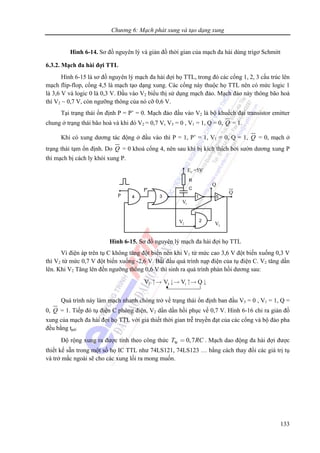 Chương 6: Mạch phát xung và tạo dạng xung
133
Hình 6-14. Sơ đồ nguyên lý và giản đồ thời gian của mạch đa hài dùng trigơ Schmitt
6.3.2. Mạch đa hài đợi TTL
Hình 6-15 là sơ đồ nguyên lý mạch đa hài đợi họ TTL, trong đó các cổng 1, 2, 3 cấu trúc lên
mạch flip-flop, cổng 4,5 là mạch tạo dạng xung. Các cổng này thuộc họ TTL nên có mức logic 1
là 3,6 V và logic 0 là 0,3 V. Đầu vào V2 biểu thị sử dụng mạch đảo. Mạch đảo này thông bão hoà
thì V2 ~ 0,7 V, còn ngưỡng thông của nó cỡ 0,6 V.
Tại trạng thái ổn định P = P’ = 0. Mạch đảo đầu vào V2 là bộ khuếch đại transistor emitter
chung ở trạng thái bão hoà và khi đó V2 = 0,7 V, V3 = 0 , V1 = 1, Q = 0, Q = 1.
Khi có xung dương tác động ở đầu vào thì P = 1, P’ = 1, V1 = 0, Q = 1, Q = 0, mạch ở
trạng thái tạm ổn định. Do Q = 0 khoá cổng 4, nên sau khi bị kích thích bởi sườn dương xung P
thì mạch bị cách ly khỏi xung P.
CE =5V
1V
2V
3V
P
P'
Q
Q
Hình 6-15. Sơ đồ nguyên lý mạch đa hài đợi họ TTL
Vì điện áp trên tụ C không tăng đột biến nên khi V1 từ mức cao 3,6 V đột biến xuống 0,3 V
thì V2 từ mức 0,7 V đột biến xuống -2,6 V. Bắt đầu quá trình nạp điện của tụ điện C. V2 tăng dần
lên. Khi V2 Tăng lên đến ngưỡng thông 0,6 V thì sinh ra quá trình phản hồi dương sau:
2 3 1V V V Q↑→ ↓→ ↑→ ↓
Quá trình này làm mạch nhanh chóng trở về trạng thái ổn định ban đầu V3 = 0 , V1 = 1, Q =
0, Q = 1. Tiếp đó tụ điện C phóng điện, V2 dần dần hồi phục về 0,7 V. Hình 6-16 chỉ ra giản đồ
xung của mạch đa hài đợi họ TTL với giả thiết thời gian trễ truyền đạt của các cổng và bộ đảo pha
đều bằng tpd.
Độ rộng xung ra được tính theo công thức W 0,7T RC= . Mạch dao động đa hài đợi được
thiết kế sẵn trong một số họ IC TTL như 74LS121, 74LS123 … bằng cách thay đổi các giá trị tụ
và trở mắc ngoài sẽ cho các xung lối ra mong muốn.
 