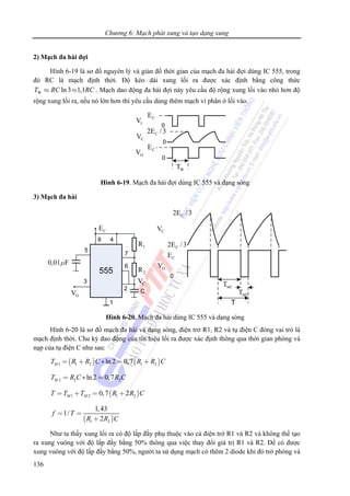 Chương 6: Mạch phát xung và tạo dạng xung
136
2) Mạch đa hài đợi
Hình 6-19 là sơ đồ nguyên lý và giản đồ thời gian của mạch đa hài đợi dùng IC 555, trong
đó RC là mạch định thời. Độ kéo dài xung lối ra được xác định bằng công thức
W ln3 1,1T RC RC≈ ≈ . Mạch dao động đa hài đợi này yêu cầu độ rộng xung lối vào nhỏ hơn độ
rộng xung lối ra, nếu nó lớn hơn thì yêu cầu dùng thêm mạch vi phân ở lối vào.
IV
OV
CV
CE
CE
C2E /3
WT
Hình 6-19. Mạch đa hài đợi dùng IC 555 và dạng sóng
3) Mạch đa hài
CE
OV
0,01 Fμ
CV
1R
2R
C2E /3
C2E /3
OV
CV
CE
0
M1T
M2T
T
Hình 6-20. Mạch đa hài dùng IC 555 và dạng sóng
Hình 6-20 là sơ đồ mạch đa hài và dạng sóng, điện trở R1, R2 và tụ điện C đóng vai trò là
mạch định thời. Chu kỳ đao động của tín hiệu lối ra được xác định thông qua thời gian phóng và
nạp của tụ điện C như sau:
( ) ( )1 1 2 1 2ln 2 0,7MT R R C R R C= + ∗ = +
2 2 2ln 2 0,7MT R C R C= ∗ =
( )1 2 1 20,7 2M MT T T R R C= + = +
( )1 2
1,43
1/
2
f T
R R C
= =
+
Như ta thấy xung lối ra có độ lấp đầy phụ thuộc vào cả điện trở R1 và R2 và không thể tạo
ra xung vuông với độ lấp đầy bằng 50% thông qua việc thay đổi giá trị R1 và R2. Để có được
xung vuông với độ lấp đầy bằng 50%, người ta sử dụng mạch có thêm 2 diode khi đó trở phóng và
 
