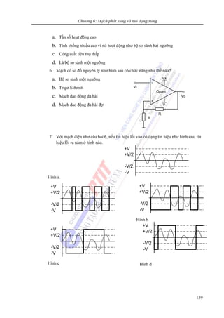 Chương 6: Mạch phát xung và tạo dạng xung
139
a. Tần số hoạt động cao
b. Tính chống nhiễu cao vì nó hoạt động như bộ so sánh hai ngưỡng
c. Công suất tiêu thụ thấp
d. Là bộ so sánh một ngưỡng
6. Mạch có sơ đồ nguyên lý như hình sau có chức năng như thế nào?
a. Bộ so sánh một ngưỡng
b. Trigơ Schmitt
c. Mạch dao động đa hài
d. Mạch dao động đa hài đợi
7. Với mạch điện như câu hỏi 6, nếu tín hiệu lối vào có dạng tín hiệu như hình sau, tín
hiệu lối ra nằm ở hình nào.
-
+
V+
V-
Vi
Vo
R
R
Opam
+V
-V
-V/2
+V/2
+V
-V
-V/2
+V/2
Hình c
+V
-V
-V/2
+V/2
Hình d
Hình a.
+V
-V
-V/2
+V/2
+V
-V
-V/2
+V/2
Hình b
 