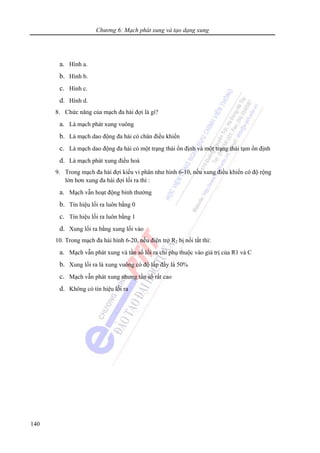 Chương 6: Mạch phát xung và tạo dạng xung
140
a. Hình a.
b. Hình b.
c. Hình c.
d. Hình d.
8. Chức năng của mạch đa hài đợi là gì?
a. Là mạch phát xung vuông
b. Là mạch dao động đa hài có chân điều khiển
c. Là mạch dao động đa hài có một trạng thái ổn định và một trạng thái tạm ổn định
d. Là mạch phát xung điều hoà
9. Trong mạch đa hài đợi kiểu vi phân như hình 6-10, nếu xung điều khiển có độ rộng
lớn hơn xung đa hài đợi lối ra thì :
a. Mạch vẫn hoạt động bình thường
b. Tín hiệu lối ra luôn bằng 0
c. Tín hiệu lối ra luôn bằng 1
d. Xung lối ra bằng xung lối vào
10. Trong mạch đa hài hình 6-20, nếu điện trở R2 bị nối tắt thì:
a. Mạch vẫn phát xung và tần số lối ra chỉ phụ thuộc vào giá trị của R1 và C
b. Xung lối ra là xung vuông có độ lấp đầy là 50%
c. Mạch vẫn phát xung nhưng tần số rất cao
d. Không có tín hiệu lối ra
 