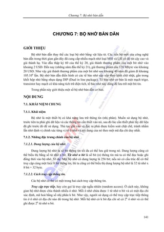 Chương 7: Bộ nhớ bán dẫn
141
CHƯƠNG 7: BỘ NHỚ BÁN DẪN
GIỚI THIỆU
Bộ nhớ bán dẫn thay thế các loại bộ nhớ bằng vật liệu từ. Các tiến bộ mới của công nghệ
bán dẫn trong thời gian gần đây đã cung cấp nhiều mạch nhớ loại MSI và LSI có độ tín cậy cao và
giá thành hạ. Vào đầu thập kỷ 60 của thế kỷ 20, giá thành thương phẩm của một bit nhớ vào
khoảng 2 USD. Đến nay (những năm đầu thế kỷ 21), giá thương phẩm của 128 Mbyte vào khoảng
20 USD. Như vậy giá thành thương phẩm của một bit nhớ sau khoảng 40 năm đã giảm đi khoảng
105.106
lần. Bộ nhớ bán dẫn điển hình có các tế bào nhớ sắp xếp theo hình chữ nhật, gắn trong
khối hộp nhỏ bằng nhựa dạng DIP (Dual in line package). Tế bào nhớ cơ bản là một mạch trigơ,
transistor hay mạch có khả năng tích trữ điện tích, tế bào nhớ này dùng để lưu trữ một bit tin.
Trong phần này giới thiệu một số bộ nhớ bán dẫn cơ bản.
NỘI DUNG
7.1. KHÁI NIỆM CHUNG
7.1.1. Khái niệm
Bộ nhớ là một thiết bị có khả năng lưu trữ thông tin (nhị phân). Muốn sử dụng bộ nhớ,
trước tiên ta phải ghi dữ liệu và các thông tin cần thiết vào nó, sau đó lúc cần thiết phải lấy dữ liệu
đã ghi trước đó để sử dụng. Thủ tục ghi vào và đọc ra phải được kiểm soát chặt chẽ, tránh nhầm
lẫn nhờ định vị chính xác từng vị trí ô nhớ và nội dung của nó theo một mã địa chỉ duy nhất.
7.1.2. Những đặc trưng chính của bộ nhớ
7.1.2.1. Dung lượng của bộ nhớ.
Dung lượng bộ nhớ là số bit thông tin tối đa có thể lưu giữ trong nó. Dung lượng cũng có
thể biểu thị bằng số từ nhớ n bit. Từ nhớ n bit là số bit (n) thông tin mà ta có thể đọc hoặc ghi
đồng thời vào bộ nhớ. Ví dụ: Một bộ nhớ có dung lượng là 256 bit; nếu nó có cấu trúc để có thể
truy cập cùng một lúcc 8 bit thông tin, thì ta cũng có thể biểu thị dung lượng bộ nhớ là 32 từ nhớ x
8 bit = 32 byte.
7.1.2.2. Cách truy cập thông tin.
Các bộ nhớ có thẻ có một trong hai cách truy cập thông tin.
Truy cập trực tiếp, hay còn gọi là truy cập ngẫu nhiên (random access). Ở cách này, không
gian bộ nhớ được chia thành nhiều ô nhớ. Mỗi ô nhớ chứa được 1 từ nhớ n bit và có một địa chỉ
xác định, mã hoá bằng số nhị phân k bit. Như vậy, người sử dụng có thể truy cập trực tiếp thông
tin ở ô nhớ có địa chỉ nào đó trong bộ nhớ. Mỗi bộ nhớ có k bit địa chỉ sẽ có 2k
ô nhớ và có thể
ghi được 2k
từ nhớ n bit.
 