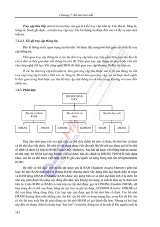Chương 7: Bộ nhớ bán dẫn
142
Truy cập liên tiếp (serial access) hay còn gọi là kiểu truy cập tuần tự. Các đĩa từ, băng từ,
trống từ, thanh ghi dịch…có kiểu truy cập này. Các bit thông tin được đưa vào và lấy ra một cách
tuần tự.
7.1.2.3. Tốc độ truy cập thông tin.
Đây là thông số rất quan trọng của bộ nhớ. Nó được đặc trưng bởi thời gian cần thiết để truy
cập thông tin.
Thời gian truy cập thông tin ở các bộ nhớ truy cập kiểu trực tiếp gồm thời gian tìm địa chỉ
của ô nhớ và thời gian đọc/viết thông tin trên đó. Thời gian truy cập thông tin phụ thuộc chủ yếu
vào công nghệ chế tạo. Với công nghệ MOS thì thời gian truy cập khoảng 30 đến vài trăm ns.
Ở các bộ nhớ truy cập kiểu tuần tự, thời gian truy cập phụ thuộc vào vị trí của thông tin cần
truy cập trong tập tin (file). Đối với các băng từ, đĩa từ thời gian truy cập của nó được định nghĩa
là thời gian trung bình hoặc cực đại để truy cập một thông tin và nằm trong khoảng vài msec đến
nhiều sec.
7.1.3. Phân loại
Dựa trên thời gian viết và cách viết, có thể chia thành bộ nhớ cố định, bộ nhớ bán cố định
và bộ nhớ đọc/viết được. Bộ nhớ có nội dung được viết sẵn một lần khi chế tạo được gọi là bộ nhớ
cố định và được ký hiệu là ROM (Read Only Memory). Sau khi đã được viết (bằng mặt nạ-mask)
từ nhà máy thì ROM loại này không viết lại được nữa đó chính là MROM. PROM là một dạng
khác, các bit có thể được viết bằng thiết bị ghi của người sử dụng trong một lần (Programmable
ROM).
Bộ nhớ có thể đọc/ viết nhiều lần được gọi là RAM (Random Access Memory) gồm hai
loại: bộ nhớ RAM tĩnh-SRAM (Static RAM) thường được xây dựng trên các mạch điện tử trigơ
và RAM động-DRAM (Dynamic RAM) được xây dựng trên cơ sở nhớ các điện tích ở tụ điện; bộ
nhớ này phải được hồi phục nội dung đều đặn, nếu không nội dung sẽ mất đi theo sự rò điện tích
trên tụ. Giữa ROM và RAM có một lớp các bộ nhớ được gọi là EPROM (Erasable PROM), dữ
liệu trong đó có thể xoá được bằng tia cực tím và ghi lại được, EEPROM (Electric EPROM) có
thể xoá được bằng dòng điện. Các loại này còn được gọi là bộ nhớ bán cố định. Các bộ nhớ
DRAM thường thoả mãn những yêu cầu khi cần bộ nhớ có dung lượng lớn; trong khi đó khi cần
có tốc độ truy xuất lớn thì phải dùng các bộ nhớ SRAM có giá thành đắt hơn. Nhưng cả hai loại
này đều có nhược điểm là thuộc loại “bay hơi” (volatile), thông tin sẽ bị mất đi khi nguồn nuôi bị
BỘ NHỚ BÁN
DẪN
Bộ nhớ cố định
ROM
Bộ nhớ bán cố
định
Bộ nhớ đọc/viết
MROM PROM EPROM EEPROM SRAM DRAM
 