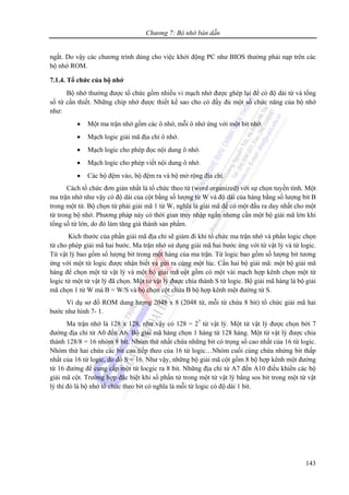 Chương 7: Bộ nhớ bán dẫn
143
ngắt. Do vậy các chương trình dùng cho việc khởi động PC như BIOS thường phải nạp trên các
bộ nhớ ROM.
7.1.4. Tổ chức của bộ nhớ
Bộ nhớ thường được tổ chức gồm nhiều vi mạch nhớ được ghép lại để có độ dài từ và tổng
số từ cần thiết. Những chip nhớ được thiết kế sao cho có đầy đủ một số chức năng của bộ nhớ
như:
• Một ma trận nhớ gồm các ô nhớ, mỗi ô nhớ ứng với một bit nhớ.
• Mạch logic giải mã địa chỉ ô nhớ.
• Mạch logic cho phép đọc nội dung ô nhớ.
• Mạch logic cho phép viết nội dung ô nhớ.
• Các bộ đệm vào, bộ đệm ra và bộ mở rộng địa chỉ.
Cách tổ chức đơn giản nhất là tổ chức theo từ (word organized) với sự chọn tuyến tính. Một
ma trận nhớ như vậy có độ dài của cột bằng số lượng từ W và độ dài của hàng bằng số lượng bit B
trong một từ. Bộ chọn từ phải giải mã 1 từ W, nghĩa là giải mã để có một đầu ra duy nhất cho một
từ trong bộ nhớ. Phương pháp này có thời gian truy nhập ngắn nhưng cần một bộ giải mã lớn khi
tổng số từ lớn, do đó làm tăng giá thành sản phẩm.
Kích thước của phần giải mã địa chỉ sẽ giảm đi khi tổ chức ma trận nhớ và phần logic chọn
từ cho phép giải mã hai bước. Ma trận nhớ sử dụng giải mã hai bước ứng với từ vật lý và từ logic.
Từ vật lý bao gồm số lượng bit trong một hàng của ma trận. Từ logic bao gồm số lượng bit tương
ứng với một từ logic được nhận biết và gửi ra cùng một lúc. Cần hai bộ giải mã: một bộ giải mã
hàng để chọn một từ vật lý và một bộ giải mã cột gồm có một vài mạch hợp kênh chọn một từ
logic từ một từ vật lý đã chọn. Một từ vật lý được chia thành S từ logic. Bộ giải mã hàng là bộ giải
mã chọn 1 từ W mà B = W/S và bộ chọn cột chứa B bộ hợp kênh một đường từ S.
Ví dụ sơ đồ ROM dung lượng 2048 x 8 (2048 từ, mỗi từ chứa 8 bit) tổ chức giải mã hai
bước như hình 7- 1.
Ma trận nhớ là 128 x 128, như vậy có 128 = 27
từ vật lý. Một từ vật lý được chọn bởi 7
đường địa chỉ từ A0 đến A6. Bộ giải mã hàng chọn 1 hàng từ 128 hàng. Một từ vật lý được chia
thành 128/8 = 16 nhóm 8 bit. Nhóm thứ nhất chứa những bit có trọng số cao nhất của 16 từ logic.
Nhóm thứ hai chứa các bit cao tiếp theo của 16 từ logic…Nhóm cuối cùng chứa nhứng bit thấp
nhất của 16 từ logic, do đó S = 16. Như vậy, những bộ giải mã cột gồm 8 bộ hợp kênh một đường
từ 16 đường để cung cấp một từ locgic ra 8 bit. Những địa chỉ từ A7 đến A10 điều khiển các bộ
giải mã cột. Trường hợp đặc biệt khi số phần tử trong một từ vật lý bằng sos bit trong một từ vật
lý thì đó là bộ nhớ tổ chức theo bit có nghĩa là mỗi từ logic có độ dài 1 bit.
 