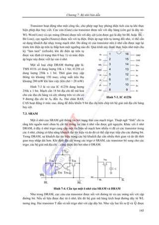 Chương 7: Bộ nhớ bán dẫn
145
Transistor hoạt động như một công tắc, cho phép nạp hay phóng điện tích của tụ khi thực
hiện phép đọc hay viết. Cực cửa (Gate) của transistor được nối với dây hàng (còn gọi là dây từ-
WL-Word Line) và cực máng (Drain) được nối với dây cột (còn được gọi là dây bit BL hoặc BL -
Bit Line), cực nguồn (Source) được nối với tụ điện. Điện áp nạp trên tụ tương đối nhỏ, vì thế cần
sử dụng khuếch đại nhạy trong mạch nhớ. Do dòng rò của transistor nên ô nhớ cần được nạp lại
trước khi điện áp trên tụ thấp hơn một ngưỡng nào đó. Quá trình này được thực hiện nhờ một chu
kỳ “làm tươi” (refresh), khi đó điện áp trên tụ
được xác định (ở trạng thái 0 hay 1) và mức điện
áp logic này được viết lại vào ô nhớ.
Một số loại chip DRAM thường gặp là:
TMS 4116: có dung lượng 16k x 1 bit; 41256 có
dung lượng 256k x 1 bit. Thời gian truy cập
thông tin khoảng 150 nsec, công suất tiêu thụ
khoảng 280 mW khi làm việc (khi chờ = 28 mW)
Hình 7-3 là vỏ của IC 41256 dung lượng
256k x 1 bit. Mạch cần 18 bit địa chỉ để mã hoá
cho các địa chỉ hàng và cột; nhưng trên vỏ chỉ có
9 đương địa chỉ từ A0 đến A8. Hai chân RAS,
CAS hoạt động ở mức cao, dùng để điều khiển 9 bit địa chỉ trên chip tới bộ giải mã địa chỉ hàng
hay cột.
7.3. SRAM
Một ô nhớ của SRAM giữ thông tin bởi trạng thái của mạch trigơ. Thuật ngữ “tĩnh” chỉ ra
rằng khi nguồn nuôi chưa bị cắt thì thông tin của ô nhớ vẫn được giữ nguyên. Khác với ô nhớ
DRAM, ở đây ô nhớ trigơ cung cấp một tín hiệu số mạch hơn nhiều vì đã có các transistor trong
các ô nhớ, chúng có khả năng khuếch đại tín hiệu và do đó có thể cấp trực tiếp cho các đường bit.
Trong DRAM, sự khuếch đại tín hiệu trong các bộ khuếch đại cần nhiều thời gian và do đó thời
gian truy nhập dài hơn. Khi định địa chỉ trong các trigơ ở SRAM, các transistor bổ sung cho các
trigơ, các bộ giải mã địa chỉ…cũng được đòi hỏi như ở DRAM.
CCV
Tra Tra
TrsTrs
WL
BLBL
Tra
WL
BL BL
C
Hình 7-4. Cấu tạo một ô nhớ của SRAM và DRAM
Như trong DRAM, cực cửa của transistor được nối với đường từ và cực máng nối với cặp
đường bit. Nếu số liệu được đọc từ ô nhớ, khi đó bộ giải mã hàng kích hoạt đường dây từ WL
tương ứng. Hai transistor T dẫn và nối trigơ nhớ với cặp dây bit. Như vậy hai lối ra Q và Q được
Hình 7-3. IC 41256
 