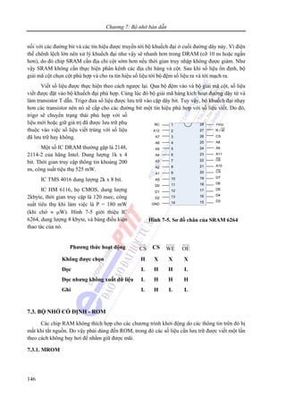 Chương 7: Bộ nhớ bán dẫn
146
nối với các đường bit và các tín hiệu được truyền tới bộ khuếch đại ở cuối đường dây này. Vì điện
thế chênh lệch lớn nên xử lý khuếch đại như vậy sẽ nhanh hơn trong DRAM (cỡ 10 ns hoặc ngắn
hơn), do đó chip SRAM cần địa chỉ cột sớm hơn nếu thời gian truy nhập không được giảm. Như
vậy SRAM không cần thực hiện phân kênh các địa chỉ hàng và cột. Sau khi số liệu ổn định, bộ
giải mã cột chọn cột phù hợp và cho ra tín hiệu số liệu tới bộ đệm số liệu ra và tới mạch ra.
Viết số liệu được thực hiện theo cách ngược lại. Qua bộ đệm vào và bộ giải mã cột, số liệu
viết được đặt vào bộ khuếch đại phù hợp. Cùng lúc đó bộ giải mã hàng kích hoạt đường dây từ và
làm transistor T dẫn. Trigơ đưa số liệu được lưu trữ vào cặp dây bit. Tuy vậy, bộ khuếch đại nhạy
hơn các transistor nên nó sẽ cấp cho các đường bit một tín hiệu phù hợp với số liệu viết. Do đó,
trigơ sẽ chuyển trạng thái phù hợp với số
liệu mới hoặc giữ giá trị đã được lưu trữ phụ
thuộc vào việc số liệu viết trùng với số liệu
đã lưu trữ hay không.
Một số IC DRAM thường gặp là 2148,
2114-2 của hãng Intel. Dung lượng 1k x 4
bit. Thời gian truy cập thông tin khoảng 200
ns, công suất tiệu thụ 525 mW.
IC TMS 4016 dung lượng 2k x 8 bit.
IC HM 6116, họ CMOS, dung lượng
2kbyte, thời gian truy cập là 120 nsec, công
suất tiêu thụ khi làm việc là P = 180 mW
(khi chờ ≈ μW). Hình 7-5 giới thiệu IC
6264, dung lượng 8 kbyte, và bảng điều kiện
thao tác của nó.
Phương thức hoạt động CS CS WE OE
Không được chọn H X X X
Đọc L H H L
Đọc nhưng không xuất dữ liệu L H H H
Ghi L H L L
7.3. BỘ NHỚ CỐ ĐỊNH - ROM
Các chip RAM không thích hợp cho các chương trình khởi động do các thông tin trên đó bị
mất khi tắt nguồn. Do vậy phải dùng đến ROM, trong đó các số liệu cần lưu trữ được viết một lần
theo cách không bay hơi để nhằm giữ được mãi.
7.3.1. MROM
Hình 7-5. Sơ đồ chân của SRAM 6264
 
