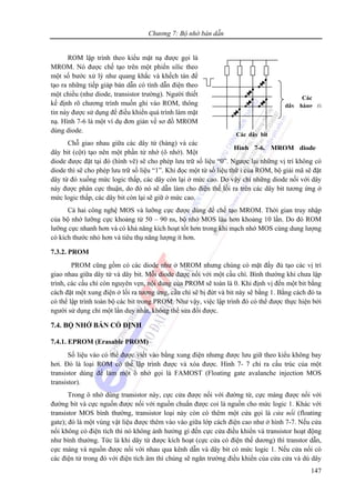 Chương 7: Bộ nhớ bán dẫn
147
ROM lập trình theo kiểu mặt nạ được gọi là
MROM. Nó được chế tạo trên một phiến silic theo
một số bước xử lý như quang khắc và khếch tán để
tạo ra những tiếp giáp bán dẫn có tính dẫn điện theo
một chiều (như diode, transistor trường). Người thiết
kế định rõ chương trình muốn ghi vào ROM, thông
tin này được sử dụng để điều khiển quá trình làm mặt
nạ. Hình 7-6 là một ví dụ đơn giản về sơ đồ MROM
dùng diode.
Chỗ giao nhau giữa các dây từ (hàng) và các
dây bit (cột) tạo nên một phần tử nhớ (ô nhớ). Một
diode được đặt tại đó (hình vẽ) sẽ cho phép lưu trữ số liệu “0”. Ngược lại những vị trí không có
diode thì sẽ cho phép lưu trữ số liệu “1”. Khi đọc một từ số liệu thứ i của ROM, bộ giải mã sẽ đặt
dây từ đó xuống mức logic thấp, các dây còn lại ở mức cao. Do vậy chỉ những diode nối với dây
này được phân cực thuận, do đó nó sẽ dẫn làm cho điện thế lối ra trên các dây bit tương ứng ở
mức logic thấp, các dây bit còn lại sẽ giữ ở mức cao.
Cả hai công nghệ MOS và lưỡng cực được dùng để chế tạo MROM. Thời gian truy nhập
của bộ nhớ lưỡng cực khoảng từ 50 – 90 ns, bộ nhớ MOS lâu hơn khoảng 10 lần. Do đó ROM
lưỡng cực nhanh hơn và có khả năng kích hoạt tốt hơn trong khi mạch nhớ MOS cùng dung lượng
có kích thước nhỏ hơn và tiêu thụ năng lượng ít hơn.
7.3.2. PROM
PROM cũng gồm có các diode như ở MROM nhưng chúng có mặt đầy đủ tạo các vị trí
giao nhau giữa dây từ và dây bit. Mỗi diode được nối với một cầu chì. Bình thường khi chưa lập
trình, các cầu chì còn nguyên vẹn, nội dung của PROM sẽ toàn là 0. Khi định vị đến một bit bằng
cách đặt một xung điện ở lối ra tương ứng, cầu chì sẽ bị đứt và bit này sẽ bằng 1. Bằng cách đó ta
có thể lập trình toàn bộ các bit trong PROM. Như vậy, việc lập trình đó có thể được thực hiện bởi
người sử dụng chỉ một lần duy nhất, không thể sửa đổi được.
7.4. BỘ NHỚ BÁN CỐ ĐỊNH
7.4.1. EPROM (Erasable PROM)
Số liệu vào có thể được viết vào bằng xung điện nhưng được lưu giữ theo kiểu không bay
hơi. Đó là loại ROM có thể lập trình được và xóa được. Hình 7- 7 chỉ ra cấu trúc của một
transistor dùng để làm một ô nhớ gọi là FAMOST (Floating gate avalanche injection MOS
transistor).
Trong ô nhớ dùng transistor này, cực cửa được nối với đường từ, cực máng được nối với
đường bit và cực nguồn được nối với nguồn chuẩn được coi là nguồn cho mức logic 1. Khác với
transistor MOS bình thường, transistor loại này còn có thêm một cửa gọi là cửa nổi (floating
gate); đó là một vùng vật liệu được thêm vào vào giữa lớp cách điện cao như ở hình 7-7. Nếu cửa
nổi không có điện tích thì nó không ảnh hưởng gì đến cực cửa điều khiển và transistor hoạt động
như bình thường. Tức là khi dây từ được kích hoạt (cực cửa có điện thế dương) thì transtor dẫn,
cực máng và nguồn được nối với nhau qua kênh dẫn và dây bit có mức logic 1. Nếu cửa nổi có
các điện tử trong đó với điện tích âm thì chúng sẽ ngăn trường điều khiển của cửa cửa và dù dây
Các dây bit
Các
dây hàng (i
Hình 7-6. MROM diode
 