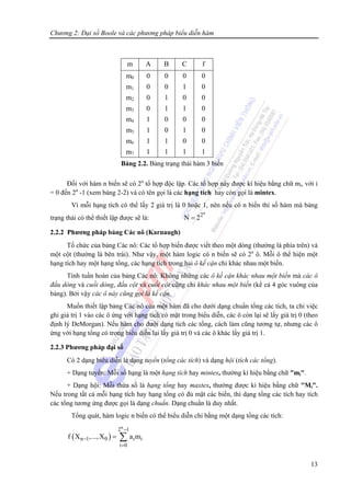 Chương 2: Đại số Boole và các phương pháp biểu diễn hàm
13
Đối với hàm n biến sẽ có 2n
tổ hợp độc lập. Các tổ hợp này được kí hiệu bằng chữ mi, với i
= 0 đến 2n
-1 (xem bảng 2-2) và có tên gọi là các hạng tích hay còn gọi là mintex.
Vì mỗi hạng tích có thể lấy 2 giá trị là 0 hoặc 1, nên nếu có n biến thì số hàm mà bảng
trạng thái có thể thiết lập được sẽ là:
n
2
N 2=
2.2.2 Phương pháp bảng Các nô (Karnaugh)
Tổ chức của bảng Các nô: Các tổ hợp biến được viết theo một dòng (thường là phía trên) và
một cột (thường là bên trái). Như vậy, một hàm logic có n biến sẽ có 2n
ô. Mỗi ô thể hiện một
hạng tích hay một hạng tổng, các hạng tích trong hai ô kế cận chỉ khác nhau một biến.
Tính tuần hoàn của bảng Các nô: Không những các ô kế cận khác nhau một biến mà các ô
đầu dòng và cuối dòng, đầu cột và cuối cột cũng chỉ khác nhau một biến (kể cả 4 góc vuông của
bảng). Bởi vậy các ô này cũng gọi là kế cận.
Muốn thiết lập bảng Các nô của một hàm đã cho dưới dạng chuẩn tổng các tích, ta chỉ việc
ghi giá trị 1 vào các ô ứng với hạng tích có mặt trong biểu diễn, các ô còn lại sẽ lấy giá trị 0 (theo
định lý DeMorgan). Nếu hàm cho dưới dạng tích các tổng, cách làm cũng tương tự, nhưng các ô
ứng với hạng tổng có trong biểu diễn lại lấy giá trị 0 và các ô khác lấy giá trị 1.
2.2.3 Phương pháp đại số
Có 2 dạng biểu diễn là dạng tuyển (tổng các tích) và dạng hội (tích các tổng).
+ Dạng tuyển: Mỗi số hạng là một hạng tích hay mintex, thường kí hiệu bằng chữ "mi".
+ Dạng hội: Mỗi thừa số là hạng tổng hay maxtex, thường được kí hiệu bằng chữ "Mi".
Nếu trong tất cả mỗi hạng tích hay hạng tổng có đủ mặt các biến, thì dạng tổng các tích hay tích
các tổng tương ứng được gọi là dạng chuẩn. Dạng chuẩn là duy nhất.
Tổng quát, hàm logic n biến có thể biểu diễn chỉ bằng một dạng tổng các tích:
( )
n
2 1
n 1 0 i i
i 0
f X ,...,X a m
−
−
=
= ∑
m A B C f
m0
m1
m2
m3
m4
m5
m6
m7
0
0
0
0
1
1
1
1
0
0
1
1
0
0
1
1
0
1
0
1
0
1
0
1
0
0
0
0
0
0
0
1
Bảng 2.2. Bảng trạng thái hàm 3 biến
 