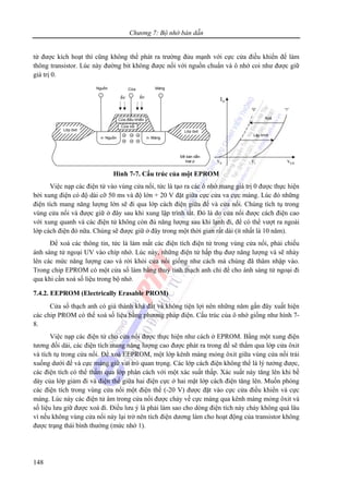 Chương 7: Bộ nhớ bán dẫn
148
từ được kích hoạt thì cũng không thể phát ra trường đủu mạnh với cực cửa điều khiển để làm
thông transistor. Lúc này đường bit không được nối với nguồn chuẩn và ô nhớ coi như được giữ
giá trị 0.
“0” “1”
Xoá
Lập trình
0v 1v
DI
GSv
Lớp ôxit Lớp ôxit
Cửa điều khiển
Cửa nổi
n- Nguồn n- Máng
Đế bán dẫn
loại p
hv hv
Nguồn MángCửa
- - -
- - -
Hình 7-7. Cấu trúc của một EPROM
Việc nạp các điện tử vào vùng cửa nổi, tức là tạo ra các ô nhớ mang giá trị 0 được thực hiện
bởi xung điện có độ dài cỡ 50 ms và độ lớn + 20 V đặt giữa cực cửa va cực máng. Lúc đó những
điện tích mang năng lượng lớn sẽ đi qua lớp cách điện giữa đế và cửa nổi. Chúng tích tụ trong
vùng cửa nổi và được giữ ở đây sau khi xung lập trình tắt. Đó là do cửa nổi được cách điện cao
với xung quanh và các điện tử không còn đủ năng lượng sau khi lạnh đi, để có thể vượt ra ngoài
lớp cách điện đó nữa. Chúng sẽ được giữ ở đây trong một thời gian rất dài (ít nhất là 10 năm).
Để xoá các thông tin, tức là làm mất các điện tích điện tử trong vùng cửa nổi, phải chiếu
ánh sáng tử ngoại UV vào chíp nhớ. Lúc này, những điện tử hấp thụ đượ năng lượng và sẽ nhảy
lên các mức năng lượng cao và rời khỏi cửa nổi giống như cách mà chúng đã thâm nhập vào.
Trong chip EPROM có một cửa sổ làm bằng thuỷ tinh thạch anh chỉ để cho ánh sáng tử ngoại đi
qua khi cần xoá số liệu trong bộ nhớ.
7.4.2. EEPROM (Electrically Erasable PROM)
Cửa sổ thạch anh có giá thành khá đắt và không tiện lợi nên những năm gần đây xuất hiện
các chip PROM có thể xoá số liệu bằng phương pháp điện. Cấu trúc của ô nhớ giống như hình 7-
8.
Việc nạp các điện tử cho cửa nổi được thực hiện như cách ở EPROM. Bằng một xung điện
tương đối dài, các điện tích mang năng lượng cao được phát ra trong đế sẽ thấm qua lớp cửa ôxit
và tích tụ trong cửa nổi. Để xoá EEPROM, một lớp kênh màng mỏng ôxit giữa vùng cửa nổi trải
xuống dưới đế và cực máng giữ vai trò quan trọng. Các lớp cách điện không thể là lý tưởng được,
các điện tích có thể thấm qua lớp phân cách với một xác suất thấp. Xác suất này tăng lên khi bề
dày của lớp giảm đi và điện thế giữa hai điện cực ở hai mặt lớp cách điện tăng lên. Muốn phóng
các điện tích trong vùng cửa nổi một điện thế (-20 V) được đặt vào cực cửa điều khiển và cực
máng. Lúc này các điện tử âm trong cửa nổi được chảy về cực máng qua kênh màng mỏng ôxit và
số liệu lưu giữ được xoá đi. Điều lưu ý là phải làm sao cho dòng điện tích này chảy không quá lâu
vì nếu không vùng cửa nổi này lại trở nên tích điện dương làm cho hoạt động của transistor không
được trạng thái bình thường (mức nhớ 1).
 