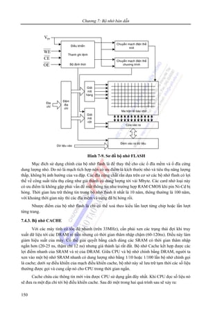 Chương 7: Bộ nhớ bán dẫn
150
Điều khiển
Thanh ghi lệnh
Bộ định thời
Chuyển mạch điện thế
xoá
Chuyển mạch điện thế
chương trình
Giải
mã
hàng
Đệm
địa
chỉ
Giải
mã
cột
Ma trận tế bào nhớ
Cửa vào ra
Đệm vào ra dữ liệu
Dữ liệu vào
Địa
chỉ
PPV
WE
CE
OE
Hình 7-9. Sơ đồ bộ nhớ FLASH
Mục đích sử dụng chính của bộ nhớ flash là để thay thế cho các ổ đĩa mềm và ổ đĩa cứng
dung lượng nhỏ. Do nó là mạch tích hợp nên có ưu điểm là kích thước nhỏ và tiêu thụ năng lượng
thấp, không bị ảnh hưởng của va đập. Các đĩa cứng chất rắn dựa trên cơ sở các bộ nhớ flash có lợi
thế về công suất tiêu thụ cũng như giá thành có dung lượng tới vài Mbyte. Các card nhớ loại này
có ưu điểm là không gặp phải vấn đề mất thông tin như trường hợp RAM CMOS khi pin Ni-Cd bị
hỏng. Thời gian lưu trữ thông tin trong bộ nhớ flash ít nhất là 10 năm, thông thường là 100 năm,
với khoảng thời gian này thì các đĩa mềm và cứng đã bị hỏng rồi.
Nhược điểm của bộ nhớ flash là chỉ có thể xoá theo kiểu lần lượt từng chip hoặc lần lượt
từng trang.
7.4.3. Bộ nhớ CACHE
Với các máy tính có tốc độ nhanh (trên 33MHz), cần phải xen các trạng thái đợi khi truy
xuất dữ liệu tới các DRAM rẻ tiền nhưng có thời gian thâm nhập chậm (60-120ns). Điều này làm
giảm hiệu suất của máy. Có thể giải quyết bằng cách dùng các SRAM có thời gian thâm nhập
ngắn hơn (20-25 ns, thậm chí 12 ns) nhưng giá thành lại rất đắt. Bộ nhớ Cache kết hợp được các
lợi điểm nhanh của SRAM và rẻ của DRAM. Giữa CPU và bộ nhớ chính bằng DRAM, người ta
xen vào một bộ nhớ SRAM nhanh có dung lượng nhỏ bằng 1/10 hoặc 1/100 lần bộ nhớ chính gọi
là cache; dưới sự điều khiển của mạch điều khiển cache, bộ nhớ này sẽ lưu trữ tạm thời các số liệu
thường được gọi và cung cấp nó cho CPU trong thời gian ngắn.
Cache chứa các thông tin mới vừa được CPU sử dụng gần đây nhất. Khi CPU đọc số liệu nó
sẽ đưa ra một địa chỉ tới bộ điều khiển cache. Sau đó một trong hai quá trình sau sẽ xảy ra:
 