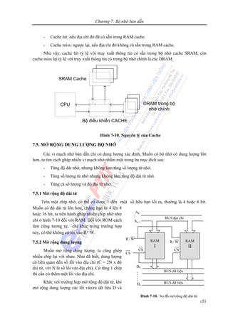 Chương 7: Bộ nhớ bán dẫn
151
- Cache hit: nếu địa chỉ đó đã có sẵn trong RAM cache.
- Cache miss: ngược lại, nếu địa chỉ đó không có sẵn trong RAM cache.
Như vậy, cache hit tỷ lệ với truy xuất thông tin có sẵn trong bộ nhớ cache SRAM, còn
cache miss lại tỷ lệ với truy xuất thông tin có trong bộ nhớ chính là các DRAM.
CPU
Bộ điều khiển CACHE
DRAM trong bộ
nhớ chính
SRAM Cache
Hình 7-10. Nguyên lý của Cache
7.5. MỞ RỘNG DUNG LƯỢNG BỘ NHỚ
Các vi mạch nhớ bán dẫn chỉ có dung lượng xác định. Muốn có bộ nhớ có dung lượng lớn
hơn, ta tìm cách ghép nhiều vi mạch nhớ nhằm một trong ba mục đích sau:
- Tăng độ dài nhớ, nhưng không làm tăng số lượng từ nhớ.
- Tăng số lượng từ nhớ nhưng không làm tăng độ dài từ nhớ.
- Tăng cả số lượng và độ dài từ nhớ.
7.5.1 Mở rộng độ dài từ
Trên một chíp nhớ, có thể có được 1 đến một số hữu hạn lối ra, thường là 4 hoặc 8 bit.
Muốn có độ dài từ lớn hơn, chẳng hạn từ 4 lên 8
hoặc 16 bit, ta tiến hành ghép nhiều chíp nhớ như
chỉ ở hình 7-10 đối với RAM. Đối với ROM cách
làm cũng tương tự, chỉ khác trong trường hợp
này, có thể không có lối vào R/⎯W.
7.5.2 Mở rộng dung lượng
Muốn mở rộng dung lượng, ta cũng ghép
nhiều chíp lại với nhau. Như đã biết, dung lượng
có liên quan đến số lối vào địa chỉ (C = 2N x độ
dài từ, với N là số lối vào địa chỉ). Cứ tăng 1 chíp
thì cần có thêm một lối vào địa chỉ.
Khác với trường hợp mở rộng độ dài từ, khi
mở rộng dung lượng các lối vào/ra dữ liệu D và
CS
D0
Dn-1
CSCS
RAM
I
° °
BUS địa chỉ
A0
An-1
RAM
II
BUS dữ liệu
BUS dữ liệu
W/R
W/R
Hình 7-10. Sơ đồ mở rộng độ dài từ.
 