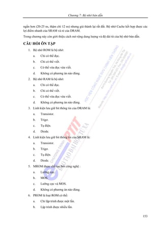 Chương 7: Bộ nhớ bán dẫn
153
ngắn hơn (20-25 ns, thậm chí 12 ns) nhưng giá thành lại rất đắt. Bộ nhớ Cache kết hợp được các
lợi điểm nhanh của SRAM và rẻ của DRAM.
Trong chương này còn giới thiệu cách mở rộng dung lượng và độ dài từ của bộ nhớ bán dẫn.
CÂU HỎI ÔN TẬP
1. Bộ nhớ ROM là bộ nhớ:
a. Chỉ có thể đọc.
b. Chỉ có thể viết.
c. Có thể vừa đọc vừa viết.
d. Không có phương án nào đúng.
2. Bộ nhớ RAM là bộ nhớ:
a. Chỉ có thể đọc.
b. Chỉ có thể viết.
c. Có thể vừa đọc vừa viết.
d. Không có phương án nào đúng.
3. Linh kiện lưu giữ bit thông tin của DRAM là:
a. Transistor.
b. Trigơ.
c. Tụ điện.
d. Diode.
4. Linh kiện lưu giữ bit thông tin của SRAM là:
a. Transistor.
b. Trigơ.
c. Tụ điện.
d. Diode.
5. MROM được chế tạo bởi công nghệ :
a. Lưỡng cực.
b. MOS.
c. Lưỡng cực và MOS.
d. Không có phương án nào đúng.
6. PROM là loại ROM có thể:
a. Chỉ lập trình được một lần.
b. Lập trình được nhiều lần.
 