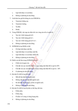 Chương 7: Bộ nhớ bán dẫn
154
c. Lập trình được và xoá được.
d. Không có phương án nào đúng.
7. Linh kiện lưu giữ bit thông tin của EPROM là:
a. Transistor lưỡng cực.
b. Transistor trường.
c. Tụ điện.
d. Diode.
8. Trong EPROM, việc nạp các điện tích vào vùng cửa nổi có nghĩa là:
a. Tạo các ô nhớ mang giá trị 0.
b. Tạo các ô nhớ mang giá trị 1.
c. Tạo các ô nhớ mang giá trị 0 và 1.
d. Không có phương án nào đúng.
9. EEPROM là loại ROM có thể:
a. Chỉ lập trình được một lần.
b. Lập trình được và xoá được một lần.
c. Lập trình được và xoá được nhiều lần.
d. Không có phương án nào đúng.
10. Muốn xoá dữ liệu trong EEPROM thì cần:
a. Chiếu tia tử ngoại vào.
b. Cần đặt vào cực cửa điều khiển và cực máng một điện thế có giá trị 20V.
c. Cần đặt vào cực cửa điều khiển và cực máng một điện thế có giá trị - 20V.
d. Cả phương án trên đều đúng.
11. Bộ nhớ FLASH là loại bộ nhớ:
a. Mất dữ liệu khi mất nguồn nuôi.
b. Không mất dữ liệu khi mất nguồn nuôi.
c. Bị mất dần dữ liệu ngay cả khi có nguồn nuôi.
d. Không có phương án nào đúng.
12. Bộ nhớ FLASH là loại bộ nhớ có thể thay thế cho:
a. Ổ đĩa mềm.
b. Ổ đĩa cứng.
c. Ổ mềm và ổ cứng có dung lượng nhỏ.
d. Không có phương án nào đúng.
 
