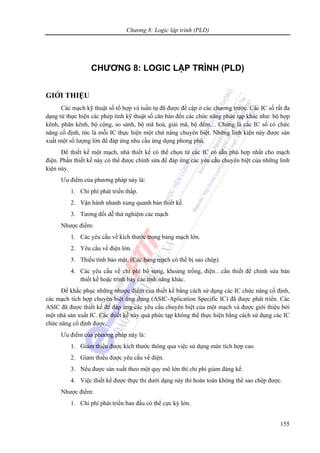 Chương 8: Logic lập trình (PLD)
155
CHƯƠNG 8: LOGIC LẬP TRÌNH (PLD)
GIỚI THIỆU
Các mạch kỹ thuật số tổ hợp và tuần tự đã được đề cập ở các chương trước. Các IC số rất đa
dạng từ thực hiện các phép tính kỹ thuật số căn bản đến các chức năng phức tạp khác như: bộ hợp
kênh, phân kênh, bộ cộng, so sánh, bộ mã hoá, giải mã, bộ đếm… Chúng là các IC số có chức
năng cố định, tức là mỗi IC thực hiện một chứ năng chuyên biệt. Những linh kiện này được sản
xuất một số lượng lớn để đáp ứng nhu cầu ứng dụng phong phú.
Để thiết kế một mạch, nhà thiết kế có thể chọn từ các IC có sẵn phù hợp nhất cho mạch
điện. Phần thiết kế này có thể được chỉnh sửa để đáp ứng các yêu cầu chuyên biệt của những linh
kiện này.
Ưu điểm của phương pháp này là:
1. Chi phí phát triển thấp.
2. Vận hành nhanh xung quanh bản thiết kế.
3. Tương đối dễ thử nghiệm các mạch
Nhược điểm:
1. Các yêu cầu về kích thước trong bảng mạch lớn.
2. Yêu cầu về điện lớn.
3. Thiếu tính bảo mật. (Các bảng mạch có thể bị sao chép).
4. Các yêu cầu về chi phí bổ sung, khoảng trống, điện…cần thiết để chỉnh sửa bản
thiết kế hoặc trình bày các tính năng khác.
Để khắc phục những nhược điểm của thiết kế bằng cách sử dụng các IC chức năng cố định,
các mạch tích hợp chuyên biệt ứng dụng (ASIC-Aplication Specific IC) đã được phát triển. Các
ASIC đã được thiết kế để đáp ứng các yêu cầu chuyên biệt của một mạch và được giới thiệu bởi
một nhà sản xuất IC. Các thiết kế này quá phức tạp không thể thực hiện bằng cách sử dụng các IC
chức năng cố định được.
Ưu điểm của phương pháp này là:
1. Giảm thiểu được kích thước thông qua việc sử dụng mức tích hợp cao.
2. Giảm thiểu được yêu cầu về điện.
3. Nếu được sản xuất theo một quy mô lớn thì chi phí giảm đáng kể.
4. Việc thiết kế được thực thi dưới dạng này thì hoàn toàn không thể sao chép được.
Nhược điểm:
1. Chi phí phát triển ban đầu có thể cực kỳ lớn.
 