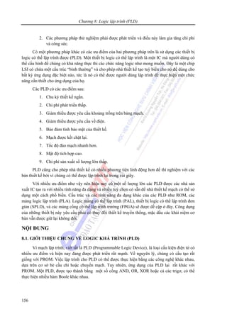 Chương 8: Logic lập trình (PLD)
156
2. Các phương pháp thử nghiệm phải được phát triển và điều này làm gia tăng chi phí
và công sức.
Có một phương pháp khác có các ưu điểm của hai phương pháp trên là sử dụng các thiết bị
logic có thể lập trình được (PLD). Một thiết bị logic có thể lập trình là một IC mà người dùng có
thể cấu hình để chúng có khả năng thực thi các chức năng logic như mong muốn. Đây là một chip
LSI có chứa một cấu trúc “bình thường” và cho phép nhà thiết kế tạo tuỳ biến cho nó để dùng cho
bất kỳ ứng dụng đặc biệt nào, tức là nó có thể được người dùng lập trình để thực hiện một chức
năng cần thiết cho ứng dụng của họ.
Các PLD có các ưu điểm sau:
1. Chu kỳ thiết kế ngắn.
2. Chi phí phát triển thấp.
3. Giảm thiểu được yêu cầu khoảng trống trên bảng mạch.
4. Giảm thiểu được yêu cầu về điện.
5. Bảo đảm tính bảo mật của thiết kế.
6. Mạch được kết chặt lại.
7. Tốc độ đảo mạch nhanh hơn.
8. Mật độ tích hợp cao.
9. Chi phí sản xuất số lượng lớn thấp.
PLD cũng cho phép nhà thiết kế có nhiều phương tiện linh động hơn để thí nghiệm với các
bản thiết kế bởi vì chúng có thể được lập trình lại trong vài giây.
Với nhiều ưu điểm như vậy nên hiện nay có một số lượng lớn các PLD được các nhà sản
xuất IC tạo ra với nhiều tính năng đa dạng và nhiều tuỳ chọn có sẵn để nhà thiết kế mạch có thể sử
dụng một cách phổ biến. Cấu trúc và các tính năng đa dạng khác của các PLD như ROM, các
mảng logic lập trình (PLA). Logic mảng có thể lập trình (PAL), thiết bị logic có thể lập trình đơn
giản (SPLD), và các mảng cổng có thể lập trình trường (FPGA) sẽ được đề cập ở đây. Công dụng
của những thiết bị này yêu cầu phải có thay đổi thiết kế truyền thống, mặc dầu các khái niệm cơ
bản vẫn được giữ lại không đổi.
NỘI DUNG
8.1. GIỚI THIỆU CHUNG VỀ LOGIC KHẢ TRÌNH (PLD)
Vi mạch lập trình, viết tắt là PLD (Programmable Logic Device), là loại cấu kiện điện tử có
nhiều ưu điểm và hiện nay đang được phát triển rất mạnh. Về nguyên lý, chúng có cấu tạo rất
giống với PROM. Việc lập trình cho PLD có thể được thực hiện bằng các công nghệ khác nhau,
dựa trên cơ sở bẻ cầu chì hoặc chuyển mạch. Tuy nhiên, ứng dụng của PLD lại rất khác với
PROM. Một PLD, được tạo thành bằng một số cổng AND, OR, XOR hoặc cả các trigơ, có thể
thực hiện nhiều hàm Boole khác nhau.
 