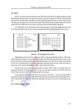 Chương 8: Logic lập trình (PLD)
157
8.2 SPLD
SPLD - cấu kiện logic khả trình đơn giản. Đây là loại cấu kiện số có nhiều ưu điểm và cũng
đã được phát triển rất mạnh. Về nguyên lý, chúng có cấu tạo rất giống với PROM. Việc lập trình
cho SPLD có thể được thực hiện bằng các công nghệ khác nhau, dựa trên cơ sở thực hiện các kết
nối bằng cách sử dụng cầu chì hoặc chuyển mạch. Một SPLD, được tạo thành bằng một số mảng
cổng AND, OR, XOR hoặc cả các triger, có thể thực hiện nhiều hàm Boole khác nhau.
Các SPLD đều có cấu tạo dựa trên một trong hai dạng cấu trúc chính: mảng logic khả trình
PLA (Programmable Logic Array) và logic mảng khả trình PAL (Programmable Array Logic).
Hình 8.1 - So sánh giữa PAL và PLA
Thành phần cơ bản của PLA là một mảng AND và một mảng OR lập trình được. Mỗi mảng
AND, OR gồm các hàng và các cột liên kết với nhau. Tại mỗi điểm giao giữa hàng và cột, có một
cầu chì. Khi cầu chì đóng, tại điểm đó có kết nối giữa hàng và cột, khi cầu chì ngắt, tại đó không
có kết nối. Việc đóng ngắt cầu chì được thực hiện bằng phần mềm (do lập trình viên hoặc sử
dụng công cụ In- System Programming (ISP) – lập trình trên hệ thống).
Cấu trúc PLA tạo ra sự tổ hợp tùy ý giữa các cổng AND và OR, cho mật độ logic cao
nhưng tốc độ chậm, số lượng cầu chì lớn. Vì vậy, sau này người ta đã đưa ra một kiểu kiến trúc
khác là logic mảng khả trình PAL (Programmable Aray Logic).
Công nghệ PLD xuất hiện từ rất sớm với các công ty như Xilinx – sản xuất vi mạch CMOS
công suất cực thấp dựa trên công nghệ Flash. PLD dựa trên công nghệ Flash cho phép lập trình và
xoá vi mạch nhiều lần bằng điện, nhờ đó tiết kiệm được thời gian so với xoá vi mạch bằng tia cực
tím.
8.3. CPLD (Complex PLD)
Đầu vào
Đầu ra
Đầu vào
Đầu ra
PAL PLA
 