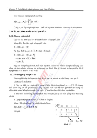 Chương 2: Đại số Boole và các phương pháp biểu diễn hàm
14
hoặc bằng chỉ một dạng tích các tổng:
( ) ( )
n
2 1
n 1 0 i i
i 0
f X ,...,X a m
−
−
=
= +∏
Ở đây, ai chỉ lấy hai giá trị 0 hoặc 1. Đối với một hàm thì mintex và maxtex là bù của nhau.
2.3 CÁC PHƯƠNG PHÁP RÚT GỌN HÀM
2.3.1. Phương pháp đại số
Dựa vào các định lý đã học để đưa biểu thức về dạng tối giản.
Ví dụ: Hãy đưa hàm logic về dạng tối giản:
f AB AC BC= + +
Áp dụng định lý, A A 1+ = , X XY X+ = ta có:
( )f AB AC BC A A
AB ABC AC ABC
AB AC
= + + +
= + + +
= +
Vậy nếu trong tổng các tích, xuất hiện một biến và đảo của biến đó trong hai số hạng khác
nhau, các thừa số còn lại trong hai số hạng đó tạo thành thừa số của một số hạng thứ ba thì số
hạng thứ ba đó là thừa và có thể bỏ đi.
2.3.2 Phương pháp bảng Các nô
Phương pháp này thường được dùng để rút gọn các hàm có số biến không vượt quá 5.
Các bước tối thiểu hóa:
1. Gộp các ô kế cận có giá trị ‘1’ (hoặc ‘0’) lại thành từng nhóm 2, 4, ...., 2i
ô. Số ô trong
mỗi nhóm càng lớn kết quả thu được càng tối giản. Một ô có thể được gộp nhiều lần trong các
nhóm khác nhau. Nếu gộp theo các ô có giá trị ‘0’ ta sẽ thu được biểu thức bù của hàm.
2. Thay mỗi nhóm bằng một hạng tích mới, trong đó giữ lại các biến giống nhau theo dòng
và cột.
3. Cộng các hạng tích mới lại, ta có hàm đã tối giản.
Ví dụ: Hãy dùng bảng Các nô để giản ước hàm :
( ) ( )f A,B,C 1, 2, 3, 4, 5= ∑
Lời giải:
00 01 11 10
0 1 1 1 0
1 1 1 0 0
Hình 2-2
A
BC
1f B= 2f AC=
 