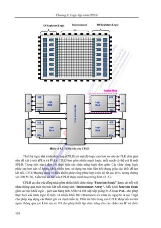Chương 8: Logic lập trình (PLD)
158
Thiết bị logic khả trình phức hợp (CPLD) có mật độ logic cao hơn so với các PLD đơn giản
như đã xét ở trên (PLA và PAL). CPLD bao gồm nhiều mạch logic, mỗi mạch có thể coi là một
SPLD. Trong một mạch đơn chỉ thực hiện các chức năng logic đơn giản. Các chức năng logic
phức tạp hơn cần số lượng khối nhiều hơn, sử dụng ma trận liên kết chung giữa các khối để tạo
kết nối. CPLD thường dùng để điều khiển ghép cổng phức hợp ở tốc độ rất cao (5ns, tương đương
với 200 MHz). Kiến trúc cơ bản của CPLD được minh hoạ trong hình vẽ 8.2.
CPLD có cấu trúc đồng nhất gồm nhiều khối chức năng "Function Block" được kết nối với
nhau thông qua một ma trận kết nối trung tâm "Interconnect Array". Mỗi khối function block
gồm có một khối logic - gồm các hạng tích AND và OR sắp xếp giống PLA hoặc PAL, cho phép
thực hiện các hàm logic tổ hợp- và nhiều khối MC (Macrocell) có chứa tài nguyên là các Trigơ
cho phép xây dựng các thanh ghi và mạch tuần tự. Phần lõi bên trong của CPLD được nối ra bên
ngoài thông qua các khối vào ra I/O cho phép thiết lập chức năng cho các chân của IC có chức
IO/Registers/Logic IO/Registers/LogicInterconnect
Hình vẽ 8.2 - Kiến trúc của CPLD
 
