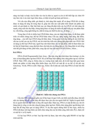 Chương 8: Logic lập trình (PLD)
159
năng vào hoặc ra hoặc vừa là chân vào vừa là chân ra, ngoài ra còn có thể thiết lập các chân I/O
này làm việc ở các mức logic khác nhau, có điện trở pull-up hoặc pull-down ...
Với cấu trúc đồng nhất, giá thành rẻ, tính năng khá mạnh, dễ sử dụng CPLD đã và đang
được sử dụng rất rộng rãi trong thực tế, giúp cho nhà sản xuất phát triển nhanh sản phẩm của
mình với giá thành rẻ. Đặc biệt hiện nay các hãng đã phát triển các họ CPLD với tính năng rất
mạnh, công suất tiêu thụ thấp, chúng đang được sử dụng rất nhiều để phát triển các sản phẩm điện
tử, viễn thông, công nghệ thông tin, nhất là trong các thiết bị cầm tay, di động…
Trong thực tế rất có nhiều loại CPLD khác nhau, của các hãng khác nhau, và đã được phát
triển với nhiều chủng loại, thế hệ CPLD khác nhau. Cấu tạo, dung lượng, tính năng, đặc điểm,
ứng dụng… của mỗi loại CPLD cũng rất khác nhau. Trong giáo trình này không đi sâu trình bày
cấu tạo cụ thể của các họ CPLD, mà chỉ trình bày kiến trúc chung đơn giản nhất của CPLD. Khi
sử dụng cụ thể loại CPLD nào, người học nên tham khảo các tài liệu khác, nhất là tham khảo các
tài liệu kỹ thuật được cung cấp kèm theo cấu kiện do các hãng đưa ra. Các hãng điện tử nổi tiếng
trên thế giới đang sở hữu, phát triển, cung cấp các loại cấu kiện CPLD là Xilinx, Altera…
8.4. FPGA
FPGA (Field Programmable Gate Array - Ma trận cổng lập trình được theo trường): có cấu
trúc và hoạt động phức tạp hơn CPLD. Nó có thể thực hiện những chức năng phức tạp ưu việt hơn
CPLD. Năm 1985, công ty Xilinx đưa ra ý tưởng hoàn toàn mới, đó là kết hợp thời gian hoàn
thành sản phẩm và khả năng điều khiển được của PLD với mật độ và ưu thế về chi phí của
GateArray. Từ đó, FPGA ra đời. Hiện nay, Xilinx vẫn là nhà sản xuất chip FPGA số một trên thế
giới.
Hình 8-3. Kiến trúc chung của FPGA
Cấu trúc FPGA đơn giản gồm các tế bào logic (Logic Cell), các khối cách đều nhau, liên kết
nhờ các đường kết nối có thể thay đổi được theo yêu cầu của người thiết kế. Nghĩa là người thiết
kế có quyền thiết kế, lập trình và thay đổi mạch điện. Hiện nay, FPGA có mật độ khá cao, lên tới
hàng trăm tỷ cổng và cấu trúc cũng đa dạng, phức tạp hơn. Nhiều chức năng phức tạp đã được tích
hợp sẵn để tăng hiệu quả sử dụng FPGA. Ví dụ như ngoài những khối tế bào logic, nhiều họ
FPGA đã được tích hợp thêm các khối chức năng như các bộ nhân cứng, khối nhớ, PLL, thậm chí
cả một bộ vi xử lý mạnh…
Có hai loại FPGA cơ bản: loại lập trình lại được, dựa trên công nghệ SRAM và loại lập
trình một lần.
 