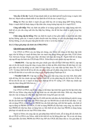 Chương 8: Logic lập trình (PLD)
162
Yêu cầu về tốc độ: Tuyến tổ hợp nhanh nhất sẽ xác định tpd (trễ truyền trong vi mạch, tính
theo ns). Mạch tuần tự nhanh nhất sẽ xác định tần số tối đa của vi mạch (fMax).
Đóng vỏ: Phải xác định vi mạch cần gọn nhất hay chỉ sử dụng dạng QFP thông thường.
Hoặc vi mạch thiết kế thuộc dạng có lắp chân cắm, trong trường hợp này là vi mạch PLCC.
Công suất thấp: Phải xác định sản phẩm sẽ sử dụng nguồn pin hay năng lượng mặt trời,
thiết kế có yêu cầu công suất tiêu thụ thấp hay không, vấn đề tổn hao nhiệt có quan trọng hay
không?
Chức năng cấp hệ thống: Phải xác định bo mạch có bao gồm nhiều vi mạch đa mức điện
áp hay không, giữa các vi mạch có phải chuyển mức hay không, có yêu cầu sửa dạng xung đồng
bộ hay không, có yêu cầu giao tiếp giữa bộ nhớ và bộ vi xử lý hay không?
8.6.1.2 Chọn giải pháp cấu hình cho CPDL/FPGA
Lập trình ngay trên hệ thống
Các CPLD và FPGA của các hãng nói chung, của Xilinx nói riêng có thể được lập trình
ngay trên hệ thống (vi mạch đã được hàn vào mạch ứng dụng) thông qua giao thức JTAG (Joint
Test Advisory Group: Chuẩn giao tiếp ) đã được tích hợp sẵn trong IC. Người thiết kế sử dụng
cáp nạp để nạp cấu hình cho CPLD hoặc FPGA. Xilinx đưa ra một chuẩn cáp nạp như sau:
+ MultiLINX : Cáp nạp dựa trên giao chuẩn giao tiếp nối tiếp USB hoặc RS232, cáp nạp
này có tốc độ truyền trong dải rộng và giao diện có điện áp điều chỉnh được để phù hợp với việc
giao tiếp với các hệ thống và các chân I/O hoạt động ở các mức điện áp khác nhau 5V; 3,3V;
2,5V. Và được thiết kế để hỗ trợ để cho các phần mềm gỡ rối phần cứng trước kia, nay chúng đã
trở lên lỗi thời khi có sự ra đời của công cụ gỡ rối phần cứng ChipScope ILA.
+ Parallel Cable IV: Cáp nạp sử dụng cổng giao tiếp song song của máy tính, được phát
triển để thay thế cho chuẩn cáp nạp Parallel Cable III và cho phép tăng tốc độ lên hơn 10 lần và
hỗ trợ cho tất các các vi mạch sử dụng mức điện áp I/O từ 5V xuống 1,5V. Hiện nay chuẩn cáp
nạp này được dùng phổ biến hơn cả.
Lập trình bên ngoài
Các CPLD và FPGA của Xilinx cũng có thể được lập trình bên ngoài bởi bộ lập trình chip
HW130 của Xilinx cũng như các bộ lập trình của các nhà phát triển khác. Điều này cũng thuận
tiện cho việc sử dụng các chip được lập trình trước trong thời gian sản xuất.
Cấu hình của CPLD được nạp vào FLASH nên khi mất điện cấu hình không bị mất đi, trong
khi đó cấu hình khi hoạt động của FPGA được ghi vào SRAM nên sẽ mất đi khi mất điện, vì vậy
cần sử dụng FPGA và kết hợp với PROM lưu cấu hình phù hợp, mỗi khi bật nguồn, cấu hình sẽ
nạp tự động từ PROM vào FPGA. Có thể sử dụng PROM nối tiếp hoặc song song, tuy nhiên thì
loại PROM nối tiếp hay được sử dụng hơn cả. Khi thiết kế cần chọn loại PROM có dung lượng
phù hợp với mật độ của các loại FPGA khác nhau.
Ngoài ra Xilinx còn cung cấp các giải pháp được thiết kế trước, dễ sử dụng để cấu hình cho
tất cả CPLD và FPGA của Xilinx, nhất là khi thiết kế các hệ thống phức tạp. Tất cả các nội dung
liên quan đến cấu hình, PROM cho FPGA hay ISP cho CPLD, đều được đưa ra. Các giải pháp sử
 
