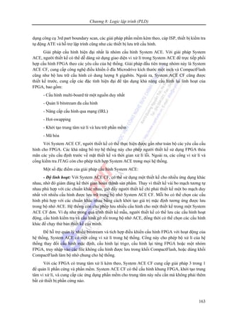 Chương 8: Logic lập trình (PLD)
163
dụng công cụ 3rd part boundary scan, các giải pháp phần mềm kèm theo, cáp ISP, thiết bị kiểm tra
tự động ATE và hỗ trợ lập trình cũng như các thiết bị lưu trữ cấu hình.
Giải pháp cấu hình hiện đại nhất là nhóm cấu hình System ACE. Với giải pháp System
ACE, người thiết kế có thể dễ dàng sử dụng giao diện vi xử lí trong System ACE để trực tiếp phối
hợp cấu hình FPGA theo các yêu cầu của hệ thống. Giải pháp đầu tiên trong nhóm này là System
ACE CF, cung cấp công nghệ điều khiển ổ đĩa Microdrive kích thước một inch và CompactFlash
cũng như bộ lưu trữ cấu hình có dung lượng 8 gigabits. Ngoài ra, System ACE CF cũng được
thiết kế trước, cung cấp các đặc tính hiện đại để tận dụng khả năng cấu hình lại linh hoạt của
FPGA, bao gồm:
- Cấu hình multi-board từ một nguồn duy nhất
- Quản lí bitstream đa cấu hình
- Nâng cấp cấu hình qua mạng (IRL)
- Hot-swapping
- Khởi tạo trung tâm xử lí và lưu trữ phần mềm
- Mã hóa
Với System ACE CF, người thiết kế có thể thực hiện được gần như toàn bộ các yêu cầu cấu
hình cho FPGA. Các khả năng bổ trợ hệ thống này cho phép người thiết kế sử dụng FPGA thỏa
mãn các yêu cầu định trước về mặt thiết kế và thời gian xử lí lỗi. Ngoài ra, các cổng vi xử lí và
cổng kiểm tra JTAG còn cho phép tích hợp System ACE trong mọi hệ thống.
Một số đặc điểm của giải pháp cấu hình System ACE:
- Độ linh hoạt: Với System ACE CF, có thể sử dụng một thiết kế cho nhiều ứng dụng khác
nhau, nhờ đó giảm đáng kể thời gian hoàn thành sản phẩm. Thay vì thiết kế vài bo mạch tương tự
nhau phù hợp với các chuẩn khác nhau, giờ đây người thiết kế chỉ phải thiết kế một bo mạch duy
nhất với nhiều cấu hình được lưu trữ trong bộ nhớ System ACE CF. Mỗi bo có thể chọn các cấu
hình phù hợp với các chuẩn khác nhau bằng cách khởi tạo giá trị mặc định tương ứng được lưu
trong bộ nhớ ACE. Hệ thống còn cho phép lưu nhiều cấu hình cho một thiết kế trong một System
ACE CF đơn. Ví dụ như trong quá trình thiết kế mẫu, người thiết kế có thể lưu các cấu hình hoạt
động, cấu hình kiểm tra và cấu hình gỡ rối trong bộ nhớ ACE, đồng thời có thể chọn các cấu hình
khác để chạy thử bản thiết kế của mình.
Để hỗ trợ quản lý nhiều bitstream và tích hợp điều khiển cấu hình FPGA với hoạt động của
hệ thống, System ACE có một cổng vi xử lí trong hệ thống. Cổng này cho phép bộ xử lí của hệ
thống thay đổi cấu hình mặc định, cấu hình lại trigơ, cấu hình lại từng FPGA hoặc một nhóm
FPGA, truy nhập vào các file không cấu hình được lưu trong khối CompactFlash, hoặc dùng khối
CompactFlash làm bộ nhớ chung cho hệ thống.
Với các FPGA có trung tâm xử lí kèm theo, System ACE CF cung cấp giải pháp 3 trong 1
để quản lí phần cứng và phần mềm. System ACE CF có thể cấu hình khung FPGA, khởi tạo trung
tâm vi xử lí, và cung cấp các ứng dụng phần mềm cho trung tâm này nếu cần mà không phải thêm
bất cứ thiết bị phần cứng nào.
 