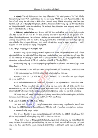 Chương 8: Logic lập trình (PLD)
164
+ Mật độ: Với mật độ logic cao chưa từng thấy (trên 8 Gb), một System ACE CF có thể cấu
hình cho hàng trăm FPGA và có thể thay thế cho các mảng PROM cấu hình. Người thiết kế có thể
lưu một số lượng lớn các thiết kế khác nhau cho một mảng FPGA trong cùng một khối nhớ.
System ACE CF sử dụng hệ thống file FAT (File Allocation Table: bảng sắp xếp file tiêu chuẩn),
do đó người thiết kế có thể lưu cả những file không ở dạng bitstream hoặc sử dụng bộ nhớ thừa
làm bộ nhớ chuẩn cho hệ thống.
+ Khả năng quản lý tập trung: System ACE CF được thiết kế để quản lí cấu hình theo yêu
cầu. Một System ACE CF có thể cấu hình cho một hoặc nhiều bo FPGA kết nối qua một back-
plane. Khả năng tập trung cho phép đơn giản hóa quá trình quản lí và nâng cấp cấu hình. Để thay
đổi hay nâng cấp cấu hình của một hệ thống, người thiết kế có thể vào khối nhớ, thực hiện các
thay đổi cần thiết trên màn hình máy tính, chỉnh lại nội dung trong hệ thống qua cổng vi xử lí;
hoặc tải cấu hình mới về qua mạng, sử dụng IRL.
8.6.1.3 Chọn công cụ phần mềm phù hợp
Xilinx đã cung cấp các công cụ thiết kế điện tử hoàn chỉnh, cho phép thực hiện thiết kế trên
các thiết bị logic khả trình của Xilinx. Các công cụ này kết hợp công nghệ tiên tiến với giao diện
đồ họa linh hoạt, dễ sử dụng để người thiết kế có được thiết kế tối ưu. Bộ công cụ phần mềm hiện
đang được sử dụng rộng rãi là ISE với phiên bản mới nhất là 7.0 (năm 2005).
Xilink cũng cung cấp ISE dưới dạng các gói phần mềm có cấu hình khác nhau với giá thành
khác nhau:
+ ISE WebPACK - bản miễn phí có thể dùng để thiết kế cho tất cả các họ CPLD của Xilinx
+ Gói phần mềm cơ bản BASEX: có thể thiết kế cho các loại chíp sau:
Virtex-4, FPGA LX15, LX25, SX25, FX12, Spartan-3 FPGA lên đến 1500 ngàn cổng và
tất cả các họ CPLD.
+ Gói phần mềm Foundation: có thể thiết kế cho tất cả các loại FPGA và CPLD của Xilinx
Ngoài ra Xilinx còn phát triển các bộ công cụ phần mềm tiện ích khác như System
Generator hỗ trợ cho các thiết kế DSP (Digital Signal Processor: Bộ xử lý tín hiệu số), hay EDK
(Embbleded Dvelopment Kit: Bộ phần mềm phát triển hệ thống) hỗ trợ cho các thiết kế nhúng.
ISE được dùng kết hợp với phần mềm mô phỏng ModelSim của Mentor Graphics phiên bản
XE được phát triển riêng hỗ trợ cho các họ CPLD/FPGA của Xilinx.
8.6.2 Lưu đồ thiết kế cho CPLD của Xilinx
Quá trình thiết kế cho CPLD chủ yếu là thực hiện trên các công cụ phần mềm, lưu đồ thiết
kế chung cho CPLD (Ví dụ sử dụng phần mềm ISE) như hình vẽ sau, bao gồm các bước như sau:
+ Nhập thiết kế (Design Entry):
Đây là bước đầu tiên và quan trọng nhất của quá trình thiết kế cho CPLD. Các công cụ thiết
kế cho phép nhập thiết kế cho phép nhập thiết kế theo các cách sau:
- Nhập thiết kế theo sơ đồ nguyên lý Schematic, người thiết kế sử dụng các modul đã có sẵn
trong thư viện Schematic để ghép nối chúng với nhau tạo thành bản thiết kế theo yêu cầu, cách
này có thể thực hiện thiết kế nhanh nhưng sẽ rất khó khăn và không tối ưu tài nguyên của CPLD
 