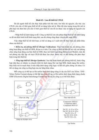 Chương 8: Logic lập trình (PLD)
166
Hình 8.5- Lưu đồ thiết kế CPLD
Do đó người thiết kế cần thực hiện phân tích bài toán, tìm hiểu tài nguyên, cấu trúc của
CPLD, yêu cầu về thời gian thiết kế để sử dụng kiểu mô tả. Mức độ trừu tượng trong khi mô tả
phù hợp vừa đảm bảo yêu cầu về thời gian thiết kế vừa tối ưu được việc sử dụng tài nguyên của
CPLD.
- Nhập thiết kế dưới dạng sơ đồ: Công cụ thiết kế còn cho phép nhập thiết kế vào dưới dạng
sơ đồ mà điển hình là đồ hình trạng thái, sau đó chúng cũng được chuyển đổi sang HDL.
Việc nhập thiết kế rất linh hoạt, có thể sử dụng cả 3 cách trên để thực hiện các phần khác
nhau của thiết kế.
+ Kiểm tra, mô phỏng thiết kế (Design Verification): Thực hiện kiểm tra, mô phỏng chức
năng hoạt động của thiết kế HDL đã tạo ra ở trên. Các công cụ thiết kế đều hỗ trợ việc mô phỏng
chức năng hoạt động của bản thiết kế HDL theo mô hình hoạt động (Behavioral Model), mức độ
mô phỏng này độc lập với loại CPLD đã được lựa chọn. Bước này có thể không cần phải thực
hiện trong khi thiết kế.
+ Tổng hợp thiết kế (Design Synthesis): Sau khi hoàn thành mô phỏng thiết kế, bước tổng
hợp tiếp theo có nhiệm vụ chuyển thiết kế dưới dạng file vản bản HDL thành dạng file netlist,
thực hiện mô tả mạch thực ở mức thấp dưới dạng cổng logic và kết nối giữa chúng với nhau. Có
thể sử dụng các công cụ tổng hợp của các hãng khác nhau.
Mỗi công cụ có thể tạo ra file netlist theo định dạng riêng (ví dụ của XST của Xilinx XNF-
Xilinx Netlist Format) nhưng có thể đặt lựa chọn để tạo ra file netlist dưới dạng định dạng chuẩn
EDIF (Electronic Digital Interchange Format) mà tất cả các công cụ có thể hiểu được.
A
B
P
QU4D
U4C
U4B
U4A
U3A
U2A
U1A
Chọn các cổng Thực hiện kết nối
Ghép các bộ đệm và/ra
Tạo Netlist
U3A
U2A
U1A
U3A
U2A
U1A
Component AND G1
Component OR G
Component NOT G3
Net N1: A. G1:a. G3:a
Net N2: B. G1:b. G2:a
Net N3: G1:c. P
Net N4: G3:b. G2:b
Net N5: G2:c. Q ;
 