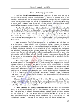 Chương 8: Logic lập trình (PLD)
167
Hình 8.6- Ví dụ tổng hợp ra file netlist
+ Thực hiện thiết kế (Design Implementation): Sau khi có file netlist, bước tiếp theo là
thực hiện thiết kế, nghĩa là xây dựng cấu hình cho CPLD. Bước này sử dụng file netlist và file
ràng buộc "constraints File" (mô tả các nguyên tắc thiết kế, các ràng buộc về vật lý như gán vị trí
cho các đầu vào/ra trên chip, các ràng buộc về tốc độ, thời gian, tần số…) để tạo thiết kế sử dụng
tài nguyên có sẵn của CPLD. Bước này bao gồm các bước: Translate (biên dịch), Map (Phân bố
bản thiết kế vào chip), Place and Route (Định vị và định tuyến kết nối).
+ Translate (biên dịch): Bước này nhằm thực hiện kiểm tra thiết kế và đảm bảo netlist phù
hợp với kiến trúc đã chọn, kiểm tra file ràng buộc "constraints File" của người sử dụng để phát
hiện các lỗi mâu thuẫn với tham số của chip đã chọn. Biên dịch thường bao gồm các quá trình: tối
ưu hoá, biên dịch thành các thành phần vật lý của thiết bị; kiểm tra ràng buộc thiết kế. Khi kết
thúc bước biên dịch, sẽ có một bản báo cáo về các chương trình được sử dụng, danh sách các cổng
I/O và các thiết bị được sử dụng trong thiết kế, nhờ đó người thiết kế sẽ lựa chọn được phương án
thiết kế tối ưu.
+ Map: tạo bản phân bố thiết kế tới các tài nguyên cụ thể trong CPLD. Nếu thiết kế quá lớn
so với thiết bị được chọn, quy trình này không thể hoàn thành nhiệm vụ của mình. Quá trình Map
có các tham số ràng buộc của thiết kế, ví dụ như tham số tốc độ, thời gian của thiết kế, và đôi khi
quyết định gắn thêm các thành phần logic để đáp ứng các yêu cầu về thời gian. Map có khả năng
thay đổi thiết kế xung quanh các bảng ánh xạ để tạo khả năng thực hiện tốt nhất cho thiết kế. Quy
trình này được thực hiện hoàn toàn tự động và cần rất ít tác động đầu vào từ người sử dụng. Bước
này nhằm đưa mạch thiết kế vào một thiết bị cụ thể. Bước này cũng tạo ra báo cáo xác nhận các
tài nguyên được sử dụng trong chip, mô tả chính xác các phần trong thiết kế được đặt ở vị trí nào
trong chip thực tế.
+ Place and Route (PAR - Định vị trí và định tuyến kết nối) Place là quá trình lựa chọn vị
trí phù hợp của mỗi khối chức năng trong thiết kế và đưa các cổng logic của phần đó vào các khối
logic hay các modul cụ thể trong CPLD trên cơ sở tối ưu việc kết nối và đảm bảo về các ràng
buộc về thời gian. Những phần logic hoạt động tốc độ cao sẽ được xếp cạnh nhau để giảm độ dài
đường kết nối. Route là quá trình tạo liên kết vật lý giữa các khối logic. Hầu hết các nhà sản xuất
cung cấp công cụ Place and Route tự động cho người sử dụng. Ngoài công cụ tự động, người thiết
kế có thể tự Place and Route trong khi thiết kế. Nhà sản xuất cũng cung cấp các công cụ, như
“Floorplanner”, để nâng cao hiệu suất quá trình Place and Route do người thiết kế thực hiện so
với quá trình tự động.
Place and Route là quá trình phức tạp, do đó nó chiếm thời gian nhiều nhất. Tuy nhiên,
bước này chỉ có thể hoạt động tốt nếu chip đã chọn đáp ứng đủ các tuyến liên kết cho thiết kế.
Nếu không, người thiết kế sẽ phải chọn chip có dung lượng lớn hơn. Sau bước này tạo ra được file
cấu hình *.jed có thể được nạp vào cho CPLD.
+ Timing Simulation (Mô phỏng có tham số thời gian): Sau bước Place and Route người
thiết kế có thể thực hiện mô phỏng thiết kế ở mức cổng logic đã được định vị trí và định tuyến
trên CPLD, phần mềm sử dụng file cấu hình đã được tạo ra và kết hợp với thư viện về mô hình
thời gian của các họ CPLD (Ví dụ ISE của Xilinx thì dùng thư viện VITAL), để thực hiên mô
phỏng hoạt động của thiết kế mà có tính đến các tham số thời gian trễ, thời gian thiết lập… của
các cổng logic trong CPLD. Bước này rất quan trọng với những thiết kế phức tạp, tốc độ lớn.
 