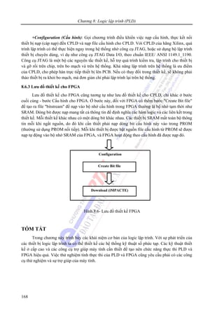 Chương 8: Logic lập trình (PLD)
168
+Configuration (Cấu hình): Gọi chương trình điều khiển việc nạp cấu hình, thực kết nối
thiết bị nạp (cáp nạp) đến CPLD và nạp file cấu hình cho CPLD. Với CPLD của hãng Xilinx, quá
trình lập trình có thể thực hiện ngay trong hệ thống nhờ công cụ JTAG, hoặc sử dụng bộ lập trình
thiết bị chuyên dùng, ví dụ như công cụ JTAG Data I/O, theo chuẩn IEEE/ ANSI 1149.1_1190.
Công cụ JTAG là một bộ các nguyên tắc thiết kế, hỗ trợ quá trình kiểm tra, lập trình cho thiết bị
và gỡ rối trên chip, trên bo mạch và trên hệ thống. Khả năng lập trình trên hệ thống là ưu điểm
của CPLD, cho phép hàn trực tiếp thiết bị lên PCB. Nếu có thay đổi trong thiết kế, sẽ không phải
tháo thiết bị ra khỏi bo mạch, mà đơn giản chỉ phải lập trình lại trên hệ thống.
8.6.3 Lưu đồ thiết kế cho FPGA
Lưu đồ thiết kế cho FPGA cũng tương tự như lưu đồ thiết kế cho CPLD, chỉ khác ở bước
cuối cùng - bước Cấu hình cho FPGA. Ở bước này, đối với FPGA có thêm bước "Create Bit file"
để tạo ra file "bitstream" để nạp vào bộ nhớ cấu hình trong FPGA thường là bộ nhớ tạm thời như
SRAM. Dòng bit được nạp mang tất cả thông tin để định nghĩa các hàm logic và các liên kết trong
thiết kế. Mỗi thiết kế khác nhau có một dòng bit khác nhau. Các thiết bị SRAM mất toàn bộ thông
tin mỗi khi ngắt nguồn, do đó khi cần thiết phải nạp dòng bit cấu hình này vào trong PROM
(thường sử dụng PROM nối tiếp). Mỗi khi thiết bị được bật nguồn file cấu hình từ PROM sẽ được
nạp tự động vào bộ nhớ SRAM của FPGA, và FPGA hoạt động theo cấu hình đã được nạp đó.
Hình 8.6- Lưu đồ thiết kế FPGA
TÓM TẮT
Trong chương này trình bày các khái niệm cơ bản của logic lập trình. Với sự phát triển của
các thiết bị logic lập trình ta có thể thiết kế các hệ thống kỹ thuật số phức tạp. Các kỹ thuật thiết
kế ở cấp cao và các công cụ trợ giúp máy tính cần thiết để tạo nên chức năng thực thi PLD và
FPGA hiệu quả. Việc thử nghiệm tính thực thi của PLD và FPGA cũng yêu cầu phải có các công
cụ thử nghiệm và sự trợ giúp của máy tính.
Create Bit file
Configuration
Download (iMPACTE)
 