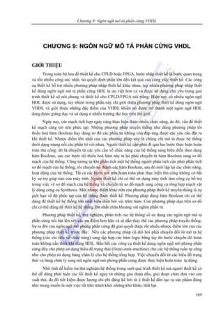 Chương 9: Ngôn ngữ mô tả phần cứng VHDL
169
CHƯƠNG 9: NGÔN NGỮ MÔ TẢ PHẦN CỨNG VHDL
GIỚI THIỆU
Trong toàn bộ lưu đồ thiết kế cho CPLD hoặc FPGA, bước nhập thiết kế là bước quan trọng
và tốn nhiều công sức nhất, nó quyết định phần lớn đến kết quả của công việc thiết kế. Các công
cụ thiết kế hỗ trợ nhiều phương pháp nhập thiết kế khác nhau, tuy nhiên phương pháp nhập thiết
kế dùng ngôn ngữ mô tả phần cứng HDL là ưu việt hơn cả và được sử dụng chủ yếu trong quá
trình thiết kế số nói chung và thiết kế cho CPLD/FPGA nói riêng. Hiện nay có nhiều ngôn ngữ
HDL được sử dụng, tuy nhiên trong phần này chỉ giới thiệu phương pháp thiết kế dùng ngôn ngữ
VHDL và giới thiệu những đặc điểm của VHDL khiến nó được trở thành một ngôn ngữ HDL
đang được giảng dạy và sử dụng ở nhiều trường đại học trên thế giới.
Ngày nay, các mạch tích hợp ngày càng thực hiện được nhiều chức năng, do đó, vấn đề thiết
kế mạch càng trở nên phức tạp. Những phương pháp truyền thống như dùng phương pháp tối
thiểu hoá hàm Boolean hay dùng sơ đồ các phần tử không còn đáp ứng được các yêu cầu đặt ra
khi thiết kế. Nhược điểm lớn nhất của các phương pháp này là chúng chỉ mô tả được hệ thống
dưới dạng mạng nối các phần tử với nhau. Người thiết kế cần phải đi qua hai bước thực hiện hoàn
toàn thủ công: đó là chuyển từ các yêu cầu về chức năng của hệ thống sang biểu diễn theo dạng
hàm Boolean, sau các bước tối thiểu hoá hàm này ta lại phải chuyển từ hàm Boolean sang sơ đồ
mạch của hệ thống. Cũng tương tự khi phân tích một hệ thống người phân tích cần phải phân tích
sơ đồ mạch của hệ thống, rồi chuyển nó thành các hàm Boolean, sau đó mới lập lại các chức năng,
hoạt động của hệ thống. Tất cả các bước nói trên hoàn toàn phải thực hiện thủ công không có bất
kỳ sự trợ giúp nào của máy tính. Người thiết kế chỉ có thể sử dụng máy tính làm công cụ hỗ trợ
trong việc vẽ sơ đồ mạch của hệ thống và chuyển từ sơ đồ mạch sang công cụ tổng hợp mạch vật
lý dùng công cụ Synthesis. Một nhược điểm khác nữa của phương pháp thiết kế truyền thống là sự
giới hạn về độ phức tạp của hệ thống được thiết kế. Phương pháp dùng hàm Boolean chỉ có thể
dùng để thiết kế hệ thống lớn nhất biểu diễn bởi vài trăm hàm. Còn phương pháp dựa trên sơ đồ
chỉ có thể dùng để thiết kế hệ thống lớn nhất chứa khoảng vài nghìn phần tử.
Phương pháp thiết kế, thử nghiệm, phân tích các hệ thống số sử dụng các ngôn ngữ mô tả
phần cứng nổi bật lên với các ưu điểm hơn hẳn và sẽ dần thay thế các phương pháp truyền thống.
Sự ra đời của ngôn ngữ mô phỏng phần cứng đã giải quyết được rất nhiều nhược điểm lớn của các
phương pháp thiết kế trước đây: Nếu các phương pháp cũ đòi hỏi phải chuyển đổi từ mô tả hệ
thống (các chỉ tiêu về chức năng) sang tập hợp các hàm logic bằng tay thì bước chuyển đó hoàn
toàn không cần thiết khi dùng HDL. Hầu hết các công cụ thiết kế dùng ngôn ngữ mô phỏng phần
cứng đều cho phép sử dụng biểu đồ trạng thái (finite-state-machine) cho các hệ thống tuần tự cũng
như cho phép sử dụng bảng chân lý cho hệ thống tổng hợp. Việc chuyển đổi từ các biểu đồ trạng
thái và bảng chân lý sang mã ngôn ngữ mô phỏng phần cứng được thực hiện hoàn toàn tự động.
Nhờ tính dễ kiểm tra thử nghiệm hệ thống trong suốt quá trình thiết kế mà người thiết kế có
thể dễ dàng phát hiện các lỗi thiết kế ngay từ những giai đoạn đầu, giai đoạn chưa đưa vào sản
xuất thử, do đó tiết kiệm được lượng chi phí đáng kể bởi từ ý thiết kế đến tạo ra sản phẩm đúng
như mong muốn là một việc rất khó tránh khỏi những khó khăn, thất bại.
 