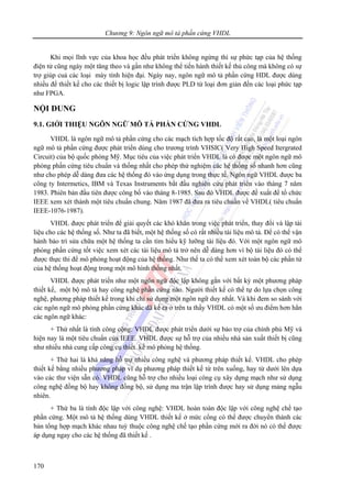 Chương 9: Ngôn ngữ mô tả phần cứng VHDL
170
Khi mọi lĩnh vực của khoa học đều phát triển không ngừng thì sự phức tạp của hệ thống
điện tử cũng ngày một tăng theo và gần như không thể tiến hành thiết kế thủ công mà không có sự
trợ giúp cuả các loại máy tính hiện đại. Ngày nay, ngôn ngữ mô tả phần cứng HDL được dùng
nhiều để thiết kế cho các thiết bị logic lập trình được PLD từ loại đơn giản đến các loại phức tạp
như FPGA.
NỘI DUNG
9.1. GIỚI THIỆU NGÔN NGỮ MÔ TẢ PHẦN CỨNG VHDL
VHDL là ngôn ngữ mô tả phần cứng cho các mạch tích hợp tốc độ rất cao, là một loại ngôn
ngữ mô tả phần cứng được phát triển dùng cho trương trình VHSIC( Very High Speed Itergrated
Circuit) của bộ quốc phòng Mỹ. Mục tiêu của việc phát triển VHDL là có được một ngôn ngữ mô
phỏng phần cứng tiêu chuẩn và thống nhất cho phép thử nghiệm các hệ thống số nhanh hơn cũng
như cho phép dễ dàng đưa các hệ thống đó vào ứng dụng trong thực tế. Ngôn ngữ VHDL được ba
công ty Intermetics, IBM và Texas Instruments bắt đầu nghiên cứu phát triển vào tháng 7 năm
1983. Phiên bản đầu tiên được công bố vào tháng 8-1985. Sau đó VHDL được đề xuất để tổ chức
IEEE xem xét thành một tiêu chuẩn chung. Năm 1987 đã đưa ra tiêu chuẩn về VHDL( tiêu chuẩn
IEEE-1076-1987).
VHDL được phát triển để giải quyết các khó khăn trong việc phát triển, thay đổi và lập tài
liệu cho các hệ thống số. Như ta đã biết, một hệ thống số có rất nhiều tài liệu mô tả. Để có thể vận
hành bảo trì sửa chữa một hệ thống ta cần tìm hiểu kỹ lưỡng tài liệu đó. Với một ngôn ngữ mô
phỏng phần cứng tốt việc xem xét các tài liệu mô tả trở nên dễ dàng hơn vì bộ tài liệu đó có thể
được thực thi để mô phỏng hoạt động của hệ thống. Như thế ta có thể xem xét toàn bộ các phần tử
của hệ thống hoạt động trong một mô hình thống nhất.
VHDL được phát triển như một ngôn ngữ độc lập không gắn với bất kỳ một phương pháp
thiết kế, một bộ mô tả hay công nghệ phần cứng nào. Người thiết kế có thể tự do lựa chọn công
nghệ, phương pháp thiết kế trong khi chỉ sử dụng một ngôn ngữ duy nhất. Và khi đem so sánh với
các ngôn ngữ mô phỏng phần cứng khác đã kể ra ở trên ta thấy VHDL có một số ưu điểm hơn hẳn
các ngôn ngữ khác:
+ Thứ nhất là tính công cộng: VHDL được phát triển dưới sự bảo trợ của chính phủ Mỹ và
hiện nay là một tiêu chuẩn của IEEE. VHDL được sự hỗ trợ của nhiều nhà sản xuất thiết bị cũng
như nhiều nhà cung cấp công cụ thiết kế mô phỏng hệ thống.
+ Thứ hai là khả năng hỗ trợ nhiều công nghệ và phương pháp thiết kế. VHDL cho phép
thiết kế bằng nhiều phương pháp ví dụ phương pháp thiết kế từ trên xuống, hay từ dưới lên dựa
vào các thư viện sẵn có. VHDL cũng hỗ trợ cho nhiều loại công cụ xây dựng mạch như sử dụng
công nghệ đồng bộ hay không đồng bộ, sử dụng ma trận lập trình được hay sử dụng mảng ngẫu
nhiên.
+ Thứ ba là tính độc lập với công nghệ: VHDL hoàn toàn độc lập với công nghệ chế tạo
phần cứng. Một mô tả hệ thống dùng VHDL thiết kế ở mức cổng có thể được chuyển thành các
bản tổng hợp mạch khác nhau tuỳ thuộc công nghệ chế tạo phần cứng mới ra đời nó có thể được
áp dụng ngay cho các hệ thống đã thiết kế .
 