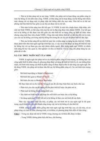 Chương 9: Ngôn ngữ mô tả phần cứng VHDL
171
+ Thứ tư là khả năng mô tả mở rộng: VHDL cho phép mô tả hoạt động của phần cứng từ
mức hệ thống số cho đến mức cổng. VHDL có khả năng mô tả hoạt động của hệ thống trên nhiều
mức nhưng chỉ sử dụng một cú pháp chặt chẽ thống nhất cho mọi mức. Như thế ta có thể mô
phỏng một bản thiết kế bao gồm cả các hệ con được mô tả chi tiết.
+ Thứ năm là khả năng trao đổi kết quả: Vì VHDL là một tiêu chuẩn được chấp nhận, nên
một mô hình VHDL có thể chạy trên mọi bộ mô tả đáp ứng được tiêu chuẩn VHDL. Các kết quả
mô tả hệ thống có thể được trao đổi giữa các nhà thiết kế sử dụng công cụ thiết kế khác nhau
nhưng cùng tuân theo tiêu chuẩn VHDL. Cũng như một nhóm thiết kế có thể trao đổi mô tả mức
cao của các hệ thống con trong một hệ thống lớn (trong đó các hệ con đó được thiết kế độc lập).
+ Thứ sáu là khả năng hỗ trợ thiết kế mức lớn và khả năng sử dụng lại các thiết kế: VHDL
được phát triển như một ngôn ngữ lập trình bậc cao, vì vậy nó có thể được sử dụng để thiết kế một
hệ thống lớn với sự tham gia của một nhóm nhiều người. Bên trong ngôn ngữ VHDL có nhiều
tính năng hỗ trợ việc quản lý, thử nghiệm và chia sẻ thiết kế. Và nó cũng cho phép dùng lại các
phần đã có sẵn.
9.2. CẤU TRÚC NGÔN NGỮ CỦA VHDL
VHDL là ngôn ngữ cho phép mô tả các thiết bị phần cứng số trừu tượng, nó không dựa vào
công nghệ thiết bị phần cứng số, phương pháp được sử dụng để thiết kế thiết bị số, mà những khái
niệm, mô hình trừu tượng của thiết bị phần cứng số được đưa ra như là nền tảng của ngôn ngữ. Do
đó dùng VHDL cho phép mô tả được hầu hết các hệ thống phần cứng số. Các mô hình trừu tượng
gồm:
- Mô hình hoạt động (a Model of Behavior).
- Mô hình thời gian (a Model of Time).
- Mô hình cấu trúc (a Model of Structure).
Để thực hiện mô tả cho một hệ thống số nào đó cần thực hiện theo các bước như sau:
+ Phân tích yêu cầu của hệ thống số cần phải thiết kế hoặc cần phải mô tả.
+ Phân tách hệ thống thành những khối con.
+ Xác định mô hình mô tả phù hợp cho mỗi khối con hoặc cho cả hệ thống.
+ Sử dụng ngôn ngữ VHDL để mô tả hệ thống số theo các mô hình đã xác định.
Như vậy việc nắm chắc cấu trúc, cú pháp, các mô hình mô tả của ngôn ngữ là rất quan
trọng, quyết định chủ yếu đến thành công trong việc mô tả hệ thống số cần thiết kế.
VHDL cũng có nhiều điểm giống như một ngôn ngữ lập trình bậc cao, có cấu trúc, có cú
pháp riêng, có cách tổ chức chương trình, có từ khóa, có phương pháp biểu diễn số liệu riêng...
Chú ý: - Trong các đoạn mã mô tả VHDL trong chương các từ khóa đều được in đậm.
- Trong VHDL không phân biệt chữ hoa, chữ thường.
 
