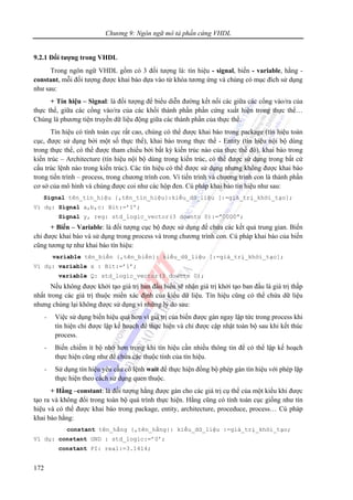 Chương 9: Ngôn ngữ mô tả phần cứng VHDL
172
9.2.1 Đối tượng trong VHDL
Trong ngôn ngữ VHDL gồm có 3 đối tượng là: tín hiệu - signal, biến - variable, hằng -
constant, mỗi đối tượng được khai báo dựa vào từ khóa tương ứng và chúng có mục đích sử dụng
như sau:
+ Tín hiệu – Signal: là đối tượng để biểu diễn đường kết nối các giữa các cổng vào/ra của
thực thể, giữa các cổng vào/ra của các khối thành phần phần cứng xuất hiện trong thực thể…
Chúng là phương tiện truyền dữ liệu động giữa các thành phần của thực thể.
Tín hiệu có tính toàn cục rất cao, chúng có thể được khai báo trong package (tín hiệu toàn
cục, được sử dụng bởi một số thực thể), khai báo trong thực thể - Entity (tín hiệu nội bộ dùng
trong thực thể, có thể được tham chiếu bởi bất kỳ kiến trúc nào của thực thể đó), khai báo trong
kiến trúc – Architecture (tín hiệu nội bộ dùng trong kiến trúc, có thể được sử dụng trong bất cứ
cấu trúc lệnh nào trong kiến trúc). Các tín hiệu có thể được sử dụng nhưng không được khai báo
trong tiến trình – process, trong chương trình con. Vì tiến trình và chương trình con là thành phần
cơ sở của mô hình và chúng được coi như các hộp đen. Cú pháp khai báo tín hiệu như sau:
Signal tên_tín_hiệu {,tên_tín_hiệu}:kiểu_dữ_liệu [:=giá_trị_khởi_tạo];
Ví dụ: Signal a,b,c: Bit:=’1’;
Signal y, reg: std_logic_vector(3 downto 0):=”0000”;
+ Biến – Variable: là đối tượng cục bộ được sử dụng để chứa các kết quả trung gian. Biến
chỉ được khai báo và sử dụng trong process và trong chương trình con. Cú pháp khai báo của biến
cũng tương tự như khai báo tín hiệu:
variable tên_biến {,tên_biến}: kiểu_dữ_liệu [:=giá_trị_khởi_tạo];
Ví dụ: variable x : Bit:=’1’;
variable Q: std_logic_vector(3 downto 0);
Nếu không được khởi tạo giá trị ban đầu biến sẽ nhận giá trị khởi tạo ban đầu là giá trị thấp
nhất trong các giá trị thuộc miền xác định của kiểu dữ liệu. Tín hiệu cũng có thể chứa dữ liệu
nhưng chúng lại không được sử dụng vì những lý do sau:
- Việc sử dụng biến hiệu quả hơn vì giá trị của biến được gán ngay lập tức trong process khi
tín hiện chỉ được lập kế hoạch để thực hiện và chỉ được cập nhật toàn bộ sau khi kết thúc
process.
- Biến chiếm ít bộ nhớ hơn trong khi tín hiệu cần nhiều thông tin để có thể lập kế hoạch
thực hiện cũng như để chứa các thuộc tính của tín hiệu.
- Sử dụng tín hiệu yêu cầu có lệnh wait để thực hiện đồng bộ phép gán tín hiệu với phép lặp
thực hiện theo cách sử dụng quen thuộc.
+ Hằng –constant: là đối tượng hằng được gán cho các giá trị cụ thể của một kiểu khi được
tạo ra và không đổi trong toàn bộ quá trình thực hiện. Hằng cũng có tính toàn cục giống như tín
hiệu và có thể được khai báo trong package, entity, architecture, proceduce, process… Cú pháp
khai báo hằng:
constant tên_hằng {,tên_hằng}: kiểu_dữ_liệu :=giá_trị_khởi_tạo;
Ví dụ: constant GND : std_logic:=’0’;
constant PI: real:=3.1414;
 