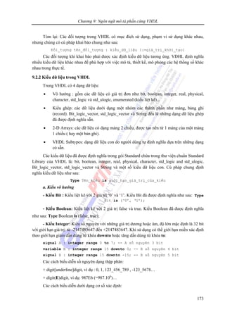 Chương 9: Ngôn ngữ mô tả phần cứng VHDL
173
Tóm lại: Các đối tượng trong VHDL có mục đích sử dụng, phạm vi sử dụng khác nhau,
nhưng chúng có cú pháp khai báo chung như sau:
Đối_tượng tên_đối_tượng : kiểu_dữ_liệu {:=giá_trị_khởi_tạo}
Các đối tượng khi khai báo phải được xác định kiểu dữ liệu tương ứng. VDHL định nghĩa
nhiều kiểu dữ liệu khác nhau để phù hợp với việc mô tả, thiết kế, mô phỏng các hệ thống số khác
nhau trong thực tế.
9.2.2 Kiểu dữ liệu trong VHDL
Trong VHDL có 4 dạng dữ liệu:
• Vô hướng : gồm các dữ liệu có giá trị đơn như bit, boolean, integer, real, physical,
character, std_logic và std_ulogic, enumerated (kiểu liệt kê)...
• Kiểu ghép: các dữ liệu dưới dạng một nhóm các thành phần như mảng, bảng ghi
(record). Bit_logic_vector, std_logic_vector và String đều là những dạng dữ liệu ghép
đã được định nghĩa sẵn.
• 2-D Arrays: các dữ liệu có dạng mảng 2 chiều, được tạo nên từ 1 mảng của một mảng
1 chiều ( hay một bản ghi).
• VHDL Subtypes: dạng dữ liệu con do người dùng tự định nghĩa dựa trên những dạng
có sẵn.
Các kiểu dữ liệu đã được định nghĩa trong gói Standard chứa trong thư viện chuẩn Standard
Library của VHDL là: bit, boolean, integer, real, physical, character, std_logic and std_ulogic,
Bit_logic_vector, std_logic_vector và String và một số kiểu dữ liệu con. Cú pháp chung định
nghĩa kiểu dữ liệu như sau:
Type Tên_kiểu is giới_hạn_giá_trị_của_kiểu
a. Kiểu vô hướng
- Kiểu Bit : Kiểu liệt kê với 2 giá trị ‘0’ và ‘1’. Kiểu Bit đã được định nghĩa như sau: Type
Bit is (‘0’, ‘1’);
- Kiểu Boolean: Kiểu liệt kê với 2 giá trị false và true. Kiểu Boolean đã được định nghĩa
như sau: Type Boolean is (false, true);
- Kiểu Integer: Kiểu số nguyên với những giá trị dương hoặc âm, độ lớn mặc định là 32 bit
với giới hạn giá trị: từ -2147483647 đến +2147483647. Khi sử dụng có thể giới hạn miền xác định
theo giới hạn giảm dần dùng từ khóa downto hoặc tăng dần dùng từ khóa to:
signal A : integer range 0 to 7; -- A số nguyên 3 bit
variable B : integer range 15 downto 0; -- B số nguyên 4 bit
signal B : integer range 15 downto -15; -- B số nguyên 5 bit
Các cách biểu diễn số nguyên dạng thập phân:
+ digit[underline]digit, ví dụ : 0, 1, 123_456_789 , -123_5678…
+ digit(E)digit, ví dụ: 987E6 (=987.106
)…
Các cách biểu diễn dưới dạng cơ số xác định:
 