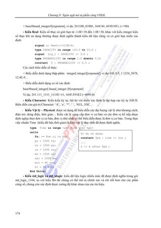 Chương 9: Ngôn ngữ mô tả phần cứng VHDL
174
+ base#based_integer#[exponent], ví dụ: 2#1100_0100#, 16#C4#, 4#301#E1, (=196)
- Kiểu Real: Kiểu số thực có giới hạn từ -1.0E+38 đến 1.0E+38, khác với kiểu integer kiểu
số thực khi sử dụng thường được định nghĩa thành kiểu dữ liệu riêng và có giới hạn miền xác
định:
signal a: Real:=-123E-4;
type CAPACITY is range -25.0 to 25.0 ;
signal Sig_1 : CAPACITY := 3.0 ;
type PROBABILITY is range 1.0 downto 0.0;
constant P : PROBABILITY := 0.5 ;
Các cách biểu diễn số thực:
+ Biểu diễn dưới dạng thập phân: integer[.integer][exponent], ví dụ: 0.0, 0.5, 1.1234_5678,
12.4E-9…
+ Biểu diễn dưới dạng cơ số xác định:
base#based_integer[.based_integer ]#[exponent]
Ví dụ: 2#1.111_1111_111#E+11, 16#F.FF#E2 (=4095.0)
- Kiểu Character: Kiểu kiểu ký tự, liệt kê với miền xác định là tập hợp các ký tự ASCII.
Biểu diễn của giá trị Character: ‘A’, ‘a’, ‘*’, ‘ ‘, NUL, ESC…
- Kiểu Vật lý – Physical: được sử dụng để biểu diễn các đại lượng vật lý như khoảng cách,
điện trở, dòng điện, thời gian… Kiểu vật lý cung cấp đơn vi cơ bản và các đơn vị kế tiếp được
định nghịa theo đơn vị cơ bản, đơn vị nhỏ nhất có thể biểu diễn được là đơn vị cơ bản. Trong thực
việc chuẩn Time (kiểu dữ liệu thời gian) là kiểu vật lý duy nhất đã được định nghĩa.
type Time is range <xác_định giới hạn>
units
fs; -- Đơn vị cơ bản
ps = 1000 fs;
ns = 1000 ps;
us = 1000 ns;
ms = 1000 us;
sec = 1000 ms;
min = 60 sec;
hr = 60 min;
End Units;
- Kiểu std_logic và std_ulogic: kiểu dữ liệu logic nhiều mức đã được định nghĩa trong gói
std_logic_1164, so với kiểu Bit thì chúng có thể mô tả chính xác và chi tiết hơn cho các phần
cứng số, chúng còn xác định được cường độ khác nhau của các tín hiệu.
Ví dụ sử dụng:
constant Tpd : time := 3ns ;
...
Z <= A after Tpd ;
 