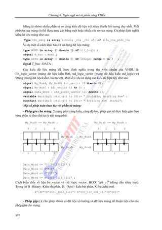 Chương 9: Ngôn ngữ mô tả phần cứng VHDL
176
Mảng là nhóm nhiều phần tử có cùng kiểu dữ liệu với nhau thành đối tượng duy nhất. Mỗi
phần tử của mảng có thể được truy cập bằng một hoặc nhiều chỉ số của mảng. Cú pháp định nghĩa
kiểu dữ liệu mảng như sau:
Type tên_mảng is array (khoảng _của _chỉ số) of kiểu_của_phần_tử;
Ví dụ một số cách khai báo và sử dụng dữ liệu mảng:
type WORD is array (3 downto 0) of std_logic ;
signal B_bus : WORD ;
type DATA is array (3 downto 0) of integer range 0 to 9 ;
signal C_bus : DATA ;
Các kiểu dữ liệu mảng đã được định nghĩa trong thư viện chuẩn của VHDL là:
Bit_logic_vector (mảng dữ liệu kiểu Bit), std_logic_vector (mảng dữ liệu kiểu std_logic) và
String (mảng dữ liệu kiểu Chacracter). Một số ví dụ sử dụng các kiểu dữ liệu này như sau:
signal My_BusA, My_BusB: bit_vector (3 downto 0);
signal My_BusC : bit_vector (0 to 3) ;
signal Data_Word : std_logic_vector (11 downto 0);
variable Warning2: string(1 to 30):= “ Unstable, Aborting Now” ;
constant Warning3: string(1 to 20):= “ Entering FSM State2”;
Một số phép toán thao tác với phần tử mảng:
- Phép gán cho mảng: 2 mảng phải cùng kiểu, cùng độ lớn, phép gán sẽ thực hiện gán theo
từng phần tử theo thứ tự từ trái sang phải:
Data_Word <= ”101001101111” ;
Data_Word <= X”A6F”;
Data_Word <= O”5157”;
Data_Word <= B”1010_0110_1111” ;
Cách biểu diễn số liệu bit_vector và std_logic_vector: B|O|X ”giá_trị” (dùng dấu nháy kép).
Trong đó B : Binary -Kiểu nhị phân, O: Octal - kiểu bát phân, X: hexadecimal.
X”1AF”=B”0001_1010_1111”= B”000_110_101_111”=O”0657”
- Phép gộp ( ): cho phép nhóm cả dữ liệu vô hướng và dữ liệu mảng để thuận tiện cho các
phép gán cho mảng:
3 012
My_BusA
My_BusB
My_BusB <= My_BusA ;
3 012
3 012
My_BusA
My_BusB
My_BusC <= My_BusA ;
0 ;2
 