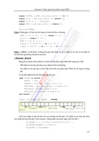 Chương 9: Ngôn ngữ mô tả phần cứng VHDL
177
signal H_BYTE, L_BYTE: std_logic_vector ( 0 to 7);
signal Q_Out : std_logic_vector (31 downto 0);
signal A, B, C, D : std_logic;
signal WORD : std_logic_vector (3 downto 0);
...
(A,B,C,D)<=WORD;
Chú ý: Phép gộp ở vế bên trái chỉ dùng với kiểu dữ liệu vô hướng.
WORD <= ( 2 => ‘1’, 3 => D, others => ‘0’ ) ;
Q_Out <= (others => ‘0’) ;
WORD <= ( A, B, C, D ) ;
H_Byte <= (7|6|0=>’1’, 2 to 5 => ‘0’ );
L_Byte <= (3=>’1’, 1 to 2 => ‘0’, 4 to 7 => ‘1’);
Chú ý: “others” có thể được sử dụng khi gán mặc định, nó có ý nghĩa là các tất cả các phần tử
còn lại được gán bằng một giá trị nào đó) .
+ Bảng ghi – Record:
Bảng ghi là nhóm nhiều phần tử có kiểu dữ liệu khác nhau thành đối tượng duy nhất.
- Mỗi phần tử của bản ghi được truy nhập tới theo tên trường.
- Các phần tử của bản ghi có thể nhận mọi kiểu của ngôn ngữ VHDL kể cả mảng và bảng
ghi.
Ví dụ định nghĩa kiểu dữ liệu bảng ghi như sau:
type OPCODE is record
PARITY : bit;
ADDRESS : std_logic_vector ( 0 to 3 );
DATA_BYTE : std_logic_vector ( 7 downto 0 );
NUM_VALUE : integer range 0 to 6;
STOP_BITS : bit_vector (1 downto 0);
end record ;
. . .
signal TX_PACKET, RX_PACKET : OPCODE;
Cách truy nhập và gán dữ liệu cho các trường của bản ghi: Các phần tử của bản ghi được
truy nhập theo tên bản ghi và tên trường, 2 thành phần này được ngăn cách bởi dấu ‘.’
TX_PACKET <= ( ‘1’,”0011”,”11101010”,5,”10” ) ;
TX_PACKET.ADDRESS <= (“0011”);
TX_PACKET <= RX_PACKET;
PARITY
ADDRESS DATA BYTE NUM VALUE STOP BIT
;
 