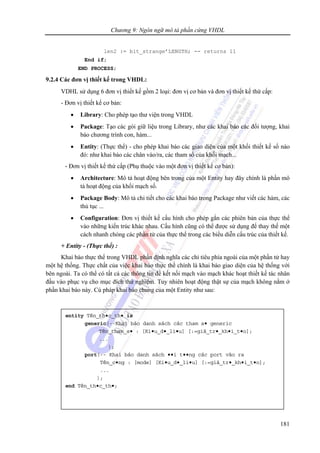 Chương 9: Ngôn ngữ mô tả phần cứng VHDL
181
len2 := bit_strange’LENGTH; -- returns 11
End if;
END PROCESS;
9.2.4 Các đơn vị thiết kế trong VHDL:
VDHL sử dụng 6 đơn vị thiết kế gồm 2 loại: đơn vị cơ bản và đơn vị thiết kế thứ cấp:
- Đơn vị thiết kế cơ bản:
• Library: Cho phép tạo thư viện trong VHDL
• Package: Tạo các gói giữ liệu trong Library, như các khai báo các đối tượng, khai
báo chương trình con, hàm...
• Entity: (Thực thể) - cho phép khai báo các giao diện của một khối thiết kế số nào
đó: như khai báo các chân vào/ra, các tham số của khối mạch...
- Đơn vị thiết kế thứ cấp (Phụ thuộc vào một đơn vị thiết kế cơ bản):
• Architecture: Mô tả hoạt động bên trong của một Entity hay đây chính là phần mô
tả hoạt động của khối mạch số.
• Package Body: Mô tả chỉ tiết cho các khai báo trong Package như viết các hàm, các
thủ tục ...
• Configuration: Đơn vị thiết kế cấu hình cho phép gắn các phiên bản của thực thể
vào những kiến trúc khác nhau. Cấu hình cũng có thể được sử dụng để thay thế một
cách nhanh chóng các phần tử của thực thể trong các biểu diễn cấu trúc của thiết kế.
+ Entity - (Thực thể) :
Khai báo thực thể trong VHDL phần định nghĩa các chỉ tiêu phía ngoài của một phần tử hay
một hệ thống. Thực chất của việc khai báo thực thể chính là khai báo giao diện của hệ thống với
bên ngoài. Ta có thể có tất cả các thông tin để kết nối mạch vào mạch khác hoạt thiết kế tác nhân
đầu vào phục vụ cho mục đích thử nghiệm. Tuy nhiên hoạt động thật sự của mạch không nằm ở
phần khai báo này. Cú pháp khai báo chung của một Entity như sau:
entity Tên_th•c_th• is
generic(--Khai báo danh sách các tham s• generic
Tên_tham_s• : [Ki•u_d•_li•u] [:=giá_tr•_kh•i_t•o];
...
);
port(-- Khai báo danh sách ••i t••ng các port vào ra
Tên_c•ng : [mode] [Ki•u_d•_li•u] [:=giá_tr•_kh•i_t•o];
...
);
end Tên_th•c_th•;
 