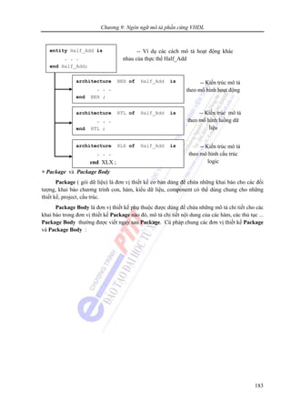 Chương 9: Ngôn ngữ mô tả phần cứng VHDL
183
+ Package và Package Body
Package ( gói dữ liệu) là đơn vị thiết kế cơ bản dùng để chứa những khai báo cho các đối
tượng, khai báo chương trình con, hàm, kiểu dữ liệu, component có thể dùng chung cho những
thiết kế, project, cấu trúc.
Package Body là đơn vị thiết kế phụ thuộc được dùng để chứa những mô tả chỉ tiết cho các
khai báo trong đơn vị thiết kế Package nào đó, mô tả chi tiết nội dung của các hàm, các thủ tục ...
Package Body thường được viết ngay sau Package. Cú pháp chung các đơn vị thiết kế Package
và Package Body :
-- Kiến trúc mô tả
theo mô hình hoạt động
entity Half_Add is
. . .
end Half_Add;
architecture BEH of Half_Add is
. . .
end BEH ;
architecture RTL of Half_Add is
. . .
end RTL ;
-- Kiến trúc mô tả
theo mô hình luồng dữ
liệu
-- Kiến trúc mô tả
theo mô hình cấu trúc
logic
-- Ví dụ các cách mô tả hoạt động khác
nhau của thực thể Half_Add
architecture XLX of Half_Add is
. . .
end XLX ;
 