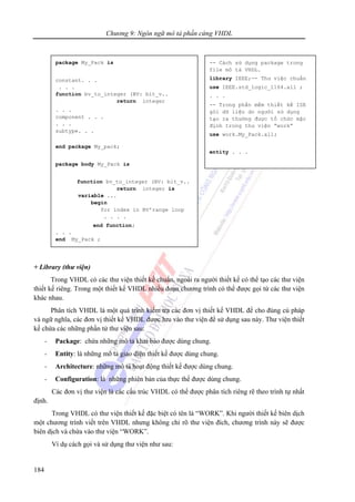 Chương 9: Ngôn ngữ mô tả phần cứng VHDL
184
+ Library (thư viện)
Trong VHDL có các thư viện thiết kế chuẩn, ngoài ra người thiết kế có thể tạo các thư viện
thiết kế riêng. Trong một thiết kế VHDL nhiều đoạn chương trình có thể được gọi từ các thư viện
khác nhau.
Phân tích VHDL là một quá trình kiểm tra các đơn vị thiết kế VHDL để cho đúng cú pháp
và ngữ nghĩa, các đơn vị thiết kế VHDL được lưu vào thư viện để sử dụng sau này. Thư viện thiết
kế chứa các những phần tử thư viện sau:
- Package: chứa những mô tả khai báo được dùng chung.
- Entity: là những mô tả giao diện thiết kế được dùng chung.
- Architecture: những mô tả hoạt động thiết kế được dùng chung.
- Configuration: là những phiên bản của thực thể được dùng chung.
Các đơn vị thư viện là các cấu trúc VHDL có thể được phân tích riêng rẽ theo trình tự nhất
định.
Trong VHDL có thư viện thiết kế đặc biệt có tên là “WORK”. Khi người thiết kế biên dịch
một chương trình viết trên VHDL nhưng không chỉ rõ thư viện đích, chương trình này sẽ được
biên dịch và chứa vào thư viện “WORK”.
Ví dụ cách gọi và sử dụng thư viện như sau:
package My_Pack is
constant. . .
. . .
function bv_to_integer (BV: bit_v..
return integer
. . .
component . . .
. . .
subtype. . .
end package My_pack;
package body My_Pack is
function bv_to_integer (BV: bit_v..
return integer is
variable ...
begin
for index in BV'range loop
. . . .
end function;
. . .
end My_Pack ;
-- Cách sử dụng package trong
file mô tả VHDL.
library IEEE;-- Thư việc chuẩn
use IEEE.std_logic_1164.all ;
. . .
-- Trong phần mềm thiết kế ISE
gói dữ liệu do người sử dụng
tạo ra thường được tổ chức mặc
định trong thư viện “work”
use work.My_Pack.all;
entity . . .
 