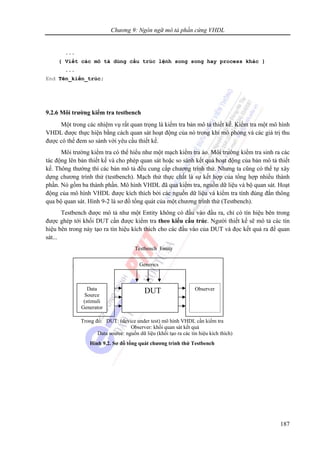 Chương 9: Ngôn ngữ mô tả phần cứng VHDL
187
...
{ Viết các mô tả dùng cấu trúc lệnh song song hay process khác }
...
End Tên_kiến_trúc;
9.2.6 Môi trường kiểm tra testbench
Một trong các nhiệm vụ rất quan trọng là kiểm tra bản mô tả thiết kế. Kiểm tra một mô hình
VHDL được thực hiện bằng cách quan sát hoạt động của nó trong khi mô phỏng và các giá trị thu
được có thể đem so sánh với yêu cầu thiết kế.
Môi trường kiểm tra có thể hiểu như một mạch kiểm tra ảo. Môi trường kiểm tra sinh ra các
tác động lên bản thiết kế và cho phép quan sát hoặc so sánh kết quả hoạt động của bản mô tả thiết
kế. Thông thường thì các bản mô tả đều cung cấp chương trình thử. Nhưng ta cũng có thể tự xây
dựng chương trình thử (testbench). Mạch thử thực chất là sự kết hợp của tổng hợp nhiều thành
phần. Nó gồm ba thành phần. Mô hình VHDL đã qua kiểm tra, nguồn dữ liệu và bộ quan sát. Hoạt
động của mô hình VHDL được kích thích bởi các nguồn dữ liệu và kiểm tra tính đúng đắn thông
qua bộ quan sát. Hình 9-2 là sơ đồ tổng quát của một chương trình thử (Testbench).
Testbench được mô tả như một Entity không có đầu vào đầu ra, chỉ có tín hiệu bên trong
được ghép tới khối DUT cần được kiểm tra theo kiểu cấu trúc. Người thiết kế sẽ mô tả các tín
hiệu bên trong này tạo ra tín hiệu kích thích cho các đầu vào của DUT và đọc kết quả ra để quan
sát...
DUTData
Source
(stimuli
Generator
Observer
Generics
Testbench Entity
Trong đó: DUT: (device under test) mô hình VHDL cần kiểm tra
Observer: khối quan sát kết quả
Data source: nguồn dữ liệu (khối tạo ra các tín hiệu kích thích)
Hình 9.2. Sơ đồ tổng quát chương trình thử Testbench
 