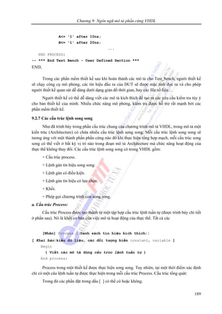 Chương 9: Ngôn ngữ mô tả phần cứng VHDL
189
A<= '1' after 10ns;
B<= '1' after 20ns;
...
END PROCESS;
-- *** End Test Bench - User Defined Section ***
END;
Trong các phần mềm thiết kế sau khi hoàn thành các mô tả cho Test_bench, người thiết kế
sẽ chạy công cụ mô phỏng, các tín hiệu đầu ra của DUT sẽ được mặc tính đọc ra và cho phép
người thiết kế quan sát dễ dàng dưới dạng giản đồ thời gian, hay các file số liệu…
Người thiết kế có thể dễ dàng viết các mô tả kích thích để tạo ra các yêu cầu kiểm tra tùy ý
cho bản thiết kế của mình. Nhiều chức năng mô phỏng, kiểm tra được hỗ trợ rất mạnh bởi các
phần mềm thiết kế.
9.2.7 Các cấu trúc lệnh song song
Như đã trình bày trong phần cấu trúc chung của chương trình mô tả VHDL, trong mô tả một
kiến trúc (Architecture) có chứa nhiều cấu trúc lệnh song song. Mỗi cấu trúc lệnh song song sẽ
tương ứng với một thành phần phần cứng nào đó khi thực hiện tổng hợp mạch, mỗi cấu trúc song
song có thể viết ở bất kỳ vị trí nào trong đoạn mô tả Architecture mà chức năng hoạt động của
thực thể không thay đổi. Các cấu trúc lệnh song song có trong VHDL gồm:
+ Cấu trúc process.
+ Lệnh gán tín hiệu song song.
+ Lệnh gán có điều kiện.
+ Lệnh gán tín hiệu có lựa chọn.
+ Khối.
+ Phép gọi chương trình con song song.
a. Cấu trúc Process:
Cấu trúc Process được tạo thành từ một tập hợp cấu trúc lệnh tuần tự (được trình bày chi tiết
ở phần sau). Nó là khối cơ bản của việc mô tả hoạt động của thực thể. Tất cả các
[Nhãn] Process [(Danh sách tín hiệu kích thích)]
[ Khai báo:kiểu dữ liệu, các đối tượng biến constant, variable ]
Begin
{ Viết các mô tả dùng cấu trúc lệnh tuần tự }
End process;
Process trong một thiết kế được thực hiện song song. Tuy nhiên, tại một thời điểm xác định
chỉ có một câu lệnh tuần tự được thực hiện trong mỗi cấu trúc Process. Cấu trúc tổng quát:
Trong đó các phần đặt trong dấu [ ] có thể có hoặc không.
 