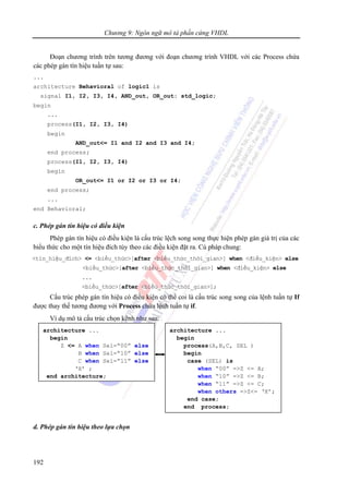 Chương 9: Ngôn ngữ mô tả phần cứng VHDL
192
Đoạn chương trình trên tương đương với đoạn chương trình VHDL với các Process chứa
các phép gán tín hiệu tuần tự sau:
...
architecture Behavioral of logic1 is
signal I1, I2, I3, I4, AND_out, OR_out: std_logic;
begin
...
process(I1, I2, I3, I4)
begin
AND_out<= I1 and I2 and I3 and I4;
end process;
process(I1, I2, I3, I4)
begin
OR_out<= I1 or I2 or I3 or I4;
end process;
...
end Behavioral;
c. Phép gán tín hiệu có điều kiện
Phép gán tín hiệu có điều kiện là cấu trúc lệch song song thực hiện phép gán giá trị của các
biểu thức cho một tín hiệu đích tùy theo các điều kiện đặt ra. Cú pháp chung:
<tín_hiệu_đích> <= <biểu_thức>[after <biểu_thức_thời_gian>] when <điều_kiện> else
<biểu_thức>[after <biểu_thức_thời_gian>] when <điều_kiện> else
...
<biểu_thức>[after <biểu_thức_thời_gian>];
Cấu trúc phép gán tín hiệu có điều kiện có thể coi là cấu trúc song song của lệnh tuần tự If
được thay thế tương đương với Process chứa lệnh tuần tự if.
Ví dụ mô tả cấu trúc chọn kênh như sau:
d. Phép gán tín hiệu theo lựa chọn
architecture ...
begin
Z <= A when Sel=“00” else
B when Sel=“10” else
C when Sel=“11” else
‘X’ ;
end architecture;
architecture ...
begin
process(A,B,C, SEL )
begin
case (SEL) is
when “00” =>Z <= A;
when “10” =>Z <= B;
when “11” =>Z <= C;
when others =>Z<= ‘X’;
end case;
end process;
 