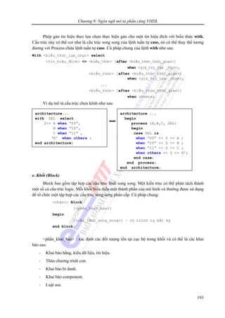 Chương 9: Ngôn ngữ mô tả phần cứng VHDL
193
Phép gán tín hiệu theo lựa chọn thực hiện gán cho một tín hiệu đích với biểu thức with.
Cấu trúc này có thể coi như là cấu trúc song song của lệnh tuần tự case, nó có thể thay thế tương
đương với Process chứa lệnh tuần tự case. Cú pháp chung của lệnh with như sau:
With <biểu_thức_lựa_chọn> select
<tín_hiệu_đích> <= <biểu_thức> [after <biểu_thức_thời_gian>]
when <giá_trị_lựa _chọn>,
<biểu_thức> [after <biểu_thức_thời_gian>]
when <giá_trị_lựa _chọn>,
...
<biểu_thức> [after <biểu_thức_thời_gian>]
when others;
Ví dụ mô tả cấu trúc chọn kênh như sau:
9.2.7 Các cấu trúc lệnh tuần tự
e. Khối (Block)
Block bao gồm tập hợp các cấu trúc lệnh song song. Một kiến trúc có thể phân tách thành
một số cá cấu trúc logic. Mỗi khối biểu diễn một thành phần của mô hình và thường được sử dụng
để tổ chức một tập hợp các cấu trúc song song phân cấp. Cú pháp chung:
<nhãn>: Block
{<phần_khai_báo>}
begin
{<câu_lệnh_song_song>} – có trình tự bất kỳ
end block;
<phần_khai_báo> : xác định các đối tượng tồn tại cục bộ trong khối và có thể là các khai
báo sau:
- Khai báo hằng, kiểu dữ liệu, tín hiệu.
- Thân chương trình con.
- Khai báo bí danh.
- Khai báo component.
- Luật use.
architecture...
with SEL select
Z<= A when “00”,
B when “10”,
C when “11” ,
‘X’ when others ;
end architecture;
architecture ...
begin
process (A,B,C, SEL)
begin
case SEL is
when “00” => Z <= A ;
when “10” => Z <= B ;
when “11” => Z <= C ;
when others => Z <= X’;
end case;
end process;
end architecture;
 
