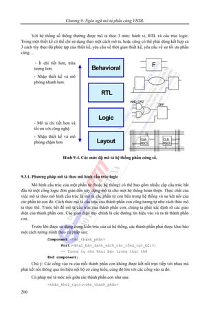 Chương 9: Ngôn ngữ mô tả phần cứng VHDL
200
Với hệ thống số thông thường được mô tả theo 3 mức: hành vi, RTL và cấu trúc logic.
Trong một thiết kế có thể chỉ sử dụng theo một cách mô tả, hoặc cũng có thể phải dùng kết hợp cả
3 cách tùy theo độ phức tạp của thiết kế, yêu cầu về thời gian thiết kế, yêu cầu về sự tối ưu phần
cứng…
Hình 9-4. Các mức độ mô tả hệ thống phần cứng số.
9.3.1. Phương pháp mô tả theo mô hình cấu trúc logic
Mô hình cấu trúc của một phần tử (hoặc hệ thống) có thể bao gồm nhiều cấp cấu trúc bắt
đầu từ một cổng logic đơn giản đến xây dựng mô tả cho một hệ thống hoàn thiện. Thực chất của
việc mô tả theo mô hình cấu trúc là mô tả các phần tử con bên trong hệ thống và sự kết nối của
các phần tử con đó. Cách thức mô tả cấu trúc của thành phần con cũng tương tự như cách thức mô
tả thực thể. Trước hết để mô tả cấu trúc của thành phần con, chúng ta phải xác định rõ các giao
diện của thành phần con. Các giao diện này chính là các đường tín hiệu vào và ra từ thành phần
con.
Trước khi được sử dụng trong kiến trúc của cả hệ thống, các thành phần phải được khai báo
một cách tường minh theo cú pháp sau:
Component <tên_thành_phần>
Port(<khai_báo_danh_sách_các_cổng_cục_bộ;>)
-- Tương tự như khai báo trong thực thể
End component;
Chú ý: Các cổng vào ra của mỗi thành phần con không được kết nối trực tiếp với nhau mà
phải kết nối thông qua tín hiệu nội bộ có cùng kiểu, cùng độ lớn với các cổng vào ra đó.
Cú pháp mô tả móc nối giữa các thành phần con như sau:
<nhãn_khởi_tạo>:<tên_thành_phần>
Behavioral
Logic
RTL
Layout
DFF
AND_OR2
CLB_
R5C5
CLB_
R5C6
F
Behavioral
Logic
RTL
Layout
DFF
AND_OR2
CLB_
R5C5
CLB_
R5C6
F- Ít chi tiết hơn, trừu
tượng hơn.
- Nhập thiết kế và mô
phỏng nhanh hơn.
- Mô tả chi tiết hơn và
tối ưu với công nghệ.
- Nhập thiết kế và mô
phỏng chậm hơn
 