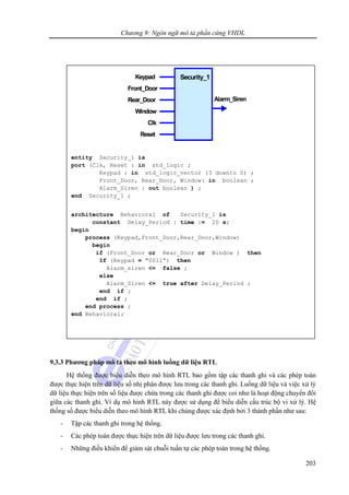 Chương 9: Ngôn ngữ mô tả phần cứng VHDL
203
9.3.3 Phương pháp mô tả theo mô hình luồng dữ liệu RTL
Hệ thống được biểu diễn theo mô hình RTL bao gồm tập các thanh ghi và các phép toán
được thực hiện trên dữ liệu số nhị phân được lưu trong các thanh ghi. Luồng dữ liệu và việc xử lý
dữ liệu thực hiện trên số liệu được chứa trong các thanh ghi được coi như là hoạt động chuyển đổi
giữa các thanh ghi. Ví dụ mô hình RTL này được sử dụng để biểu diễn cấu trúc bộ vi xử lý. Hệ
thống số được biểu diễn theo mô hình RTL khi chúng được xác định bởi 3 thành phần như sau:
- Tập các thanh ghi trong hệ thống.
- Các phép toán được thực hiện trên dữ liệu được lưu trong các thanh ghi.
- Những điều khiển để giám sát chuỗi tuần tự các phép toán trong hệ thống.
entity Security_1 is
port (Clk, Reset : in std_logic ;
Keypad : in std_logic_vector (3 downto 0) ;
Front_Door, Rear_Door, Window: in boolean ;
Alarm_Siren : out boolean ) ;
end Security_1 ;
architecture Behavioral of Security_1 is
constant Delay_Period : time := 20 s;
begin
process (Keypad,Front_Door,Rear_Door,Window)
begin
if (Front_Door or Rear_Door or Window ) then
If (Keypad = “0011”) then
Alarm_siren <= false ;
else
Alarm_Siren <= true after Delay_Period ;
end if ;
end if ;
end process ;
end Behavioral;
Security_1
Alarm_Siren
Window
Front_Door
Keypad
Rear_Door
Clk
Reset
Security_1
Alarm_Siren
Window
Front_Door
Keypad
Rear_Door
Clk
Reset
 