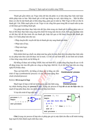 Chương 9: Ngôn ngữ mô tả phần cứng VHDL
204
Clocked process
Combinatorial process
Clocked process
Combinatorial process
Thanh ghi gồm nhóm các Trigơ chứa dữ liệu nhị phân và có khả năng thực hiện một hoặc
nhiều phép toán cơ bản. Một thanh ghi có thể nạp thông tin mới, dịch thông tin… Một bộ đếm
được coi như là một thanh ghi có khả năng tăng, giảm giá trị tuần tự. Một Trigơ có thể coi như là
thanh ghi 1 bit. Phần mạch gồm có các Trigơ và các cổng liên quan trong bất cứ mạch tuần tự nào
có thể được gọi là những thanh ghi.
Các phép toán được thực hiện trên dữ liệu chứa trong các thanh ghi là những phép toán cơ
bản có thể được thực hiện song song trên chuỗi bit trong một chu kỳ clock. Kết quả của phép toán
có thể thay thế dữ liệu trước đó của thanh ghi, hoặc kết quả có thể được chuyển đến thanh ghi
khác. Có 4 kiểu phép toán như sau:
+ Phép chuyển đổi: truyền dữ liệu từ thanh ghi này sang thanh ghi khác.
+ Phép toán số học.
+ Phép toán logic.
+ Phép dịch.
Điều khiển khởi tạo chuỗi các phép toán bao gồm tín hiệu định thời cho phép thực hiện tuần
tự các phép toán theo cách đã được mô tả trước. Có thể coi mô hình RTL là mô hình mô tả hành
vi theo từng xung clock của hệ thống số.
Hệ thống số được mô tả bằng VHDL theo mô hình RTL có khả năng tổng hợp rất cao và rất
dễ dàng trong việc trao đổi giữa các công cụ tổng hợp, thiết kế, và có thể tổng hợp trên các công
nghệ PLD khác nhau.
Theo mô hình RTL, hệ thống số được mô tả bằng các tiến
trình tổ hợp (combinatorial process) và các tiến hoạt động theo
clock (clocked process)
9.3.3.1. Mô tả mạch tổ hợp
Mạch logic tổ hợp có thể mô tả bằng các cấu trúc lệnh song,
tuy nhiên thường dùng các process tổ hợp. Trong các process tổ hợp tất cả các tín hiệu vào của
mạch tổ hợp phải được đưa vào danh sách tín hiệu kích thích.
Ví dụ tiến trình tổ hợp như sau:
Chú ý trong các process tổ hợp nên có phép gán giá trị mặc định cho đầu ra để tránh trường
hợp mạch bị biến thành mạch chốt theo mức.
process(A,B)
begin
Z <= A or B ;
end process;
Z
B
A
Z
B
A
process (D, En)
begin
-- gán mặc định đầu ra
Q <= 0;
if En = ‘1’ then Q <= D ;
end if ;
end process ;
D
En
QD
En
Q
 