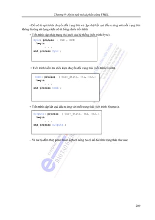 Chương 9: Ngôn ngữ mô tả phần cứng VHDL
209
- Để mô tả quá trình chuyển đổi trạng thái và cập nhật kết quả đầu ra ứng với mỗi trạng thái
thông thường sử dụng cách mô tả bằng nhiều tiến trình
+ Tiến trình cập nhập trạng thái mới của hệ thống (tiến trình Sync).
+ Tiến trình kiểm tra điều kiện chuyển đổi trạng thái (tiến trình Comb).
+ Tiến trình cập kết quả đầu ra ứng với mỗi trạng thái (tiến trình Outputs).
- Ví dụ bộ đếm thập phân thuận nghịch đồng bộ có đồ đồ hình trạng thái như sau:
Sync: process ( CLK , RST)
begin
. . .
end process Sync ;
Comb: process ( Curr_State, In1, In2…)
begin
. . .
end process Comb ;
Outputs: process ( Curr_State, In1, In2…)
begin
. . .
end process Outputs ;
 