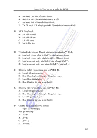 Chương 9: Ngôn ngữ mô tả phần cứng VHDL
215
A. Mô phỏng chức năng, tổng hợp thiết kế.
B. Biên dịch, map, Định vị trí và định tuyến kế nối.
C. Mô phỏng định thời, tạo cấu hình, biên dịch.
D. Tạo file mô tả HDL, tổng hợp thiết kế, Định vị trí và định tuyến kế nối.
13. VHDL là ngôn ngữ:
A. Lập trình hợp ngữ
B. Lập trình bậc cao
C. Lập trình mạng
D. Mô tả phần cứng
14. Trình tự sắp xếp theo mức độ mô tả trừu tượng tăng dần dùng VHDL là:
A. Mức hành vi, mức luồng dữ liệu RTL, mức logic, mức layout.
B. Mức hành vi, mức logic, mức luồng dữ liệu RTL, mức layout.
C. Mức layout, mức logic, mức hành vi, mức luồng dữ liệu RTL.
D. Mức layout, mức logic, mức luồng dữ liệu RTL, mức hành vi.
15. Đối tượng tín hiệu (signal) trong ngôn ngữ VHDL để :
A. Lưu các kết quả trung gian
B. Biểu diễn đường kết nối trong hệ thống phần cứng số
C. Lưu những giá trị cố định
D. Biểu diễn cổng vào hoặc ra của thực thể
16. Đối tượng biến (variable) trong ngôn ngữ VHDL để :
A. Lưu các kết quả trung gian
A. Biểu diễn đường kết nối trong hệ thống phần cứng số
C. Lưu những giá trị cố định
D. Biểu diễn cổng vào hoặc ra của thực thể
17. Cho khai báo của các đối tượng như sau:
signal A : in std_logic;
Phép gán nào đúng:
A. A:=’1’;
B. A<=1;
C. A<=’1’;
D. A<=true;
 