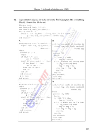 Chương 9: Ngôn ngữ mô tả phần cứng VHDL
227
32. Đoạn mô tả kiến trúc nào mô tả cho mô hình bộ đếm thuận/nghịch 4 bit có xóa không
đồng bộ, có mô tả thực thể như sau:
library ieee;
use ieee.std_logic_1164.all;
use ieee.std_logic_unsigned.all;
entity counter is
port( C, CLR, up_down : in std_logic; -- C - clock
Q : out std_logic_vector(3 downto 0));
end counter;
A.
architecture archi of counter is
signal tmp: std_logic_vector(3
downto 0);
begin
process (C, CLR)
begin
if (CLR='1') then
tmp <= "0000";
elsif (C'event and C='1') then
if (up_down='1') then
tmp <= tmp + 1;
else tmp <= tmp - 1;
end if;
end if;
end process;
Q <= tmp;
end archi;
B.
architecture archi of counter is
signal tmp: std_logic_vector(3
downto 0);
begin
process (C)
begin
if (CLR='1') then
tmp <= "0000";
elsif (C'event and C='1') then
if (up_down='1') then
tmp <= tmp + 1;
else tmp <= tmp - 1;
end if;
end if;
end process;
Q <= tmp;
end archi;
C.
architecture archi of counter is
begin
process (C, CLR)
begin
if (CLR='1') then
Q <= "0000";
elsif (C'event and C='1') then
if (up_down='1') then
Q <= Q + 1;
else tmp <= tmp - 1;
end if;
end if;
end process;
end archi;
D.
architecture archi of counter is
signal tmp: std_logic_vector(3
downto 0);
begin
process (C, CLR)
begin
if (CLR='1') then
tmp <= "1111";
elsif (C'event and C='1') then
if (up_down='1') then
tmp <= tmp + 1;
else tmp <= tmp - 1;
end if;
end if;
end process;
Q <= tmp;
end archi;
 